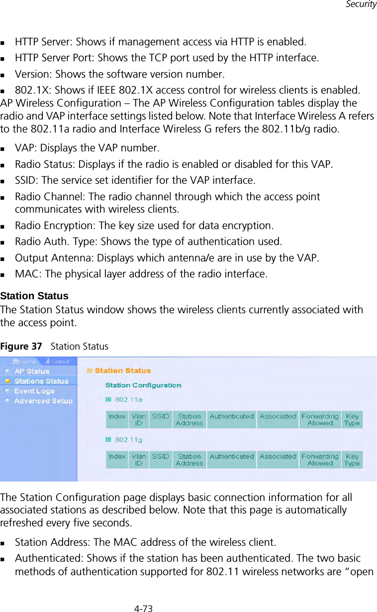 4-73SecurityHTTP Server: Shows if management access via HTTP is enabled.HTTP Server Port: Shows the TCP port used by the HTTP interface.Version: Shows the software version number.802.1X: Shows if IEEE 802.1X access control for wireless clients is enabled.AP Wireless Configuration – The AP Wireless Configuration tables display the radio and VAP interface settings listed below. Note that Interface Wireless A refers to the 802.11a radio and Interface Wireless G refers the 802.11b/g radio.VAP: Displays the VAP number.Radio Status: Displays if the radio is enabled or disabled for this VAP.SSID: The service set identifier for the VAP interface.Radio Channel: The radio channel through which the access point communicates with wireless clients.Radio Encryption: The key size used for data encryption.Radio Auth. Type: Shows the type of authentication used.Output Antenna: Displays which antenna/e are in use by the VAP.MAC: The physical layer address of the radio interface.Station StatusThe Station Status window shows the wireless clients currently associated with the access point.Figure 37   Station StatusThe Station Configuration page displays basic connection information for all associated stations as described below. Note that this page is automatically refreshed every five seconds. Station Address: The MAC address of the wireless client.Authenticated: Shows if the station has been authenticated. The two basic methods of authentication supported for 802.11 wireless networks are “open 