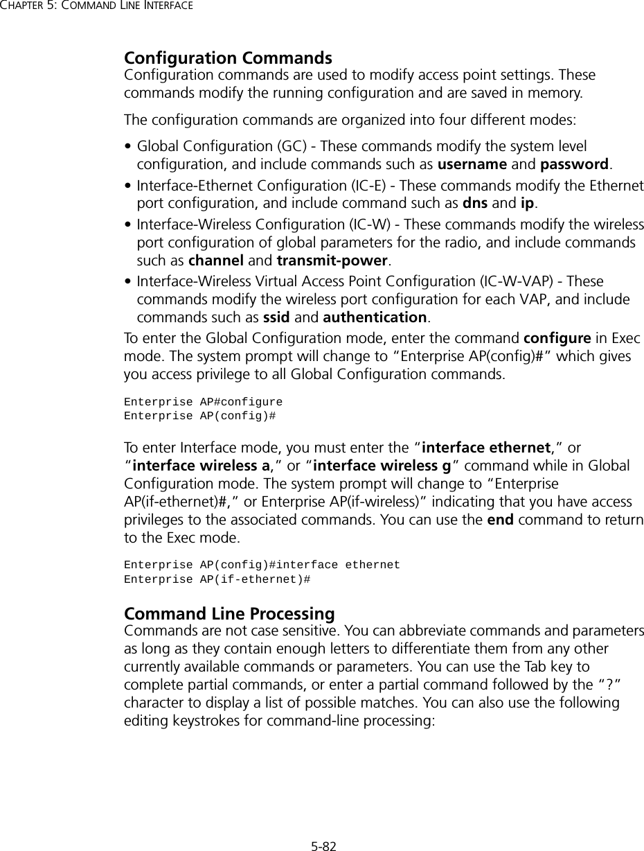 5-82CHAPTER 5: COMMAND LINE INTERFACEConfiguration CommandsConfiguration commands are used to modify access point settings. These commands modify the running configuration and are saved in memory. The configuration commands are organized into four different modes:• Global Configuration (GC) - These commands modify the system level configuration, and include commands such as username and password. • Interface-Ethernet Configuration (IC-E) - These commands modify the Ethernet port configuration, and include command such as dns and ip.• Interface-Wireless Configuration (IC-W) - These commands modify the wireless port configuration of global parameters for the radio, and include commands such as channel and transmit-power.• Interface-Wireless Virtual Access Point Configuration (IC-W-VAP) - These commands modify the wireless port configuration for each VAP, and include commands such as ssid and authentication.To enter the Global Configuration mode, enter the command configure in Exec mode. The system prompt will change to “Enterprise AP(config)#” which gives you access privilege to all Global Configuration commands.To enter Interface mode, you must enter the “interface ethernet,” or “interface wireless a,” or “interface wireless g” command while in Global Configuration mode. The system prompt will change to “Enterprise AP(if-ethernet)#,” or Enterprise AP(if-wireless)” indicating that you have access privileges to the associated commands. You can use the end command to return to the Exec mode.Command Line ProcessingCommands are not case sensitive. You can abbreviate commands and parameters as long as they contain enough letters to differentiate them from any other currently available commands or parameters. You can use the Tab key to complete partial commands, or enter a partial command followed by the “?” character to display a list of possible matches. You can also use the following editing keystrokes for command-line processing:Enterprise AP#configureEnterprise AP(config)#Enterprise AP(config)#interface ethernetEnterprise AP(if-ethernet)#