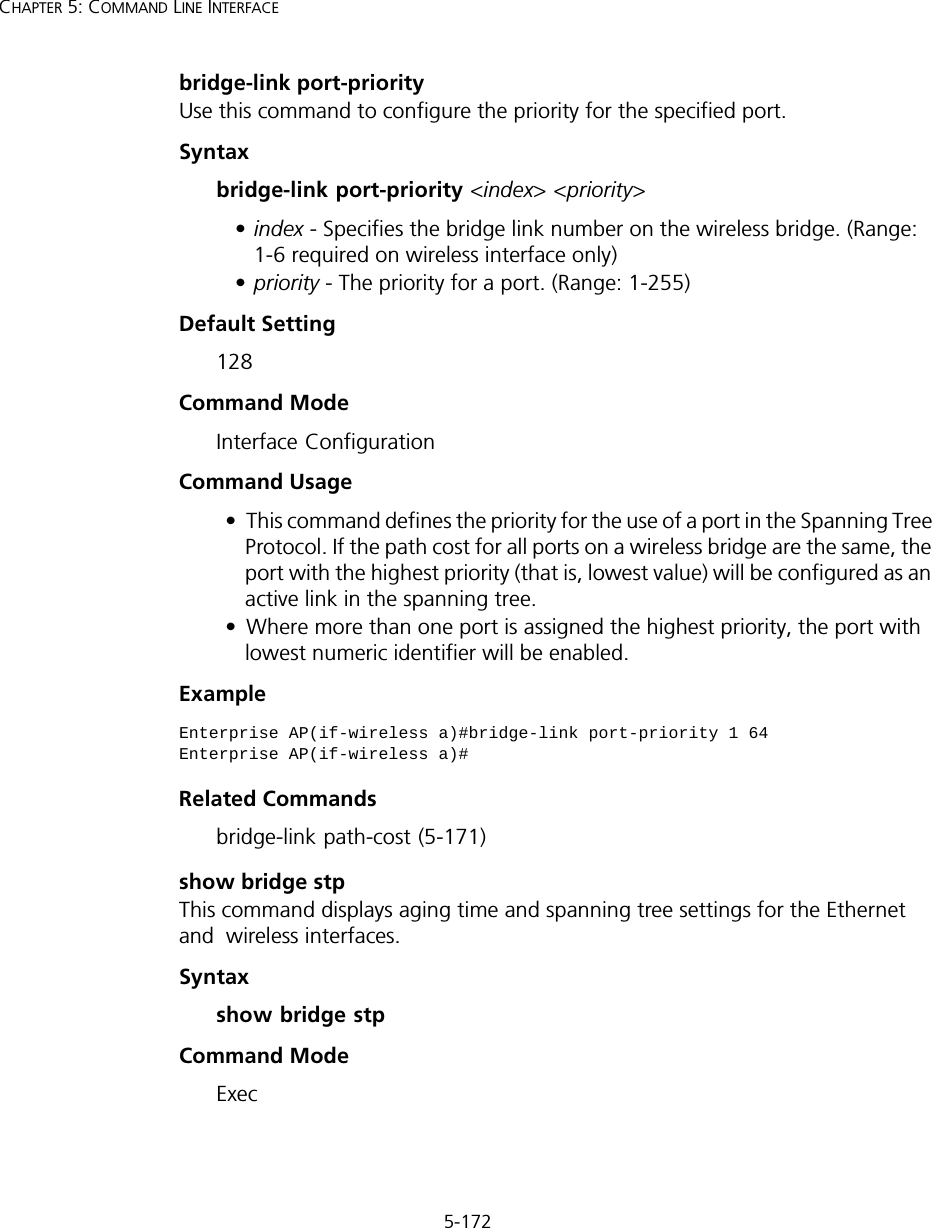 5-172CHAPTER 5: COMMAND LINE INTERFACEbridge-link port-priorityUse this command to configure the priority for the specified port. Syntax bridge-link port-priority &lt;index&gt; &lt;priority&gt;•index - Specifies the bridge link number on the wireless bridge. (Range: 1-6 required on wireless interface only)•priority - The priority for a port. (Range: 1-255)Default Setting 128Command Mode Interface ConfigurationCommand Usage • This command defines the priority for the use of a port in the Spanning Tree Protocol. If the path cost for all ports on a wireless bridge are the same, the port with the highest priority (that is, lowest value) will be configured as an active link in the spanning tree. • Where more than one port is assigned the highest priority, the port with lowest numeric identifier will be enabled.Example Related Commandsbridge-link path-cost (5-171)show bridge stpThis command displays aging time and spanning tree settings for the Ethernet and  wireless interfaces.Syntaxshow bridge stpCommand ModeExecEnterprise AP(if-wireless a)#bridge-link port-priority 1 64Enterprise AP(if-wireless a)#