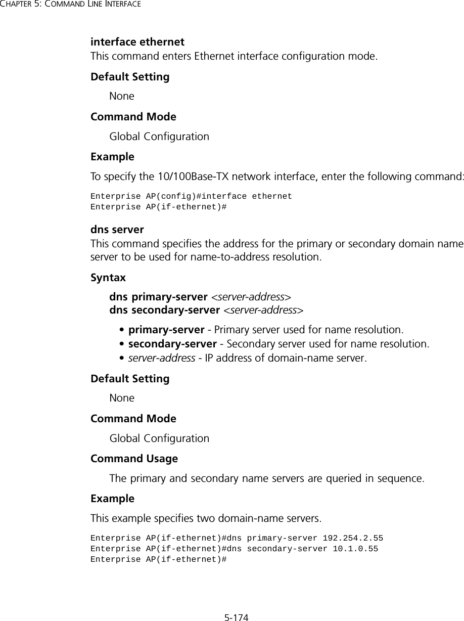 5-174CHAPTER 5: COMMAND LINE INTERFACEinterface ethernetThis command enters Ethernet interface configuration mode.Default Setting NoneCommand Mode Global Configuration Example To specify the 10/100Base-TX network interface, enter the following command:dns serverThis command specifies the address for the primary or secondary domain name server to be used for name-to-address resolution. Syntaxdns primary-server &lt;server-address&gt; dns secondary-server &lt;server-address&gt;•primary-server - Primary server used for name resolution.•secondary-server - Secondary server used for name resolution.•server-address - IP address of domain-name server.Default Setting NoneCommand Mode Global ConfigurationCommand Usage The primary and secondary name servers are queried in sequence. ExampleThis example specifies two domain-name servers.Enterprise AP(config)#interface ethernet Enterprise AP(if-ethernet)#Enterprise AP(if-ethernet)#dns primary-server 192.254.2.55Enterprise AP(if-ethernet)#dns secondary-server 10.1.0.55Enterprise AP(if-ethernet)#