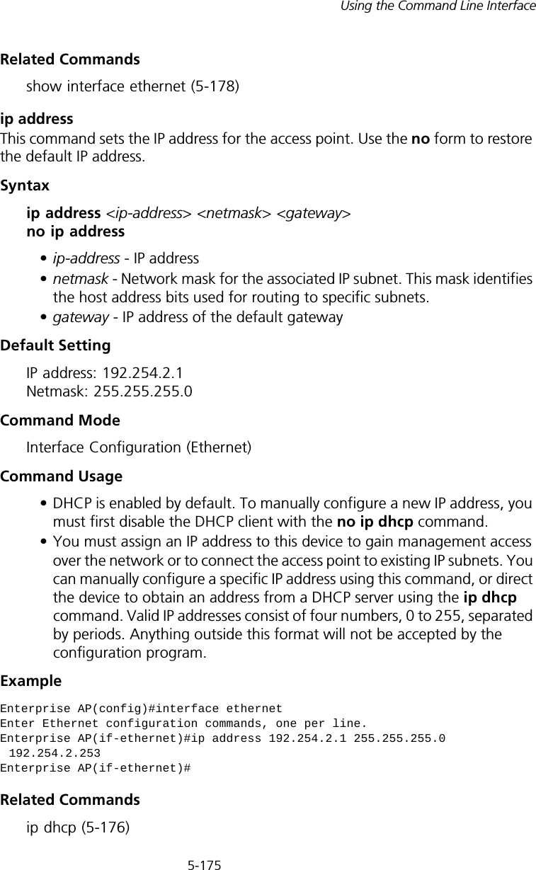 5-175Using the Command Line InterfaceRelated Commands show interface ethernet (5-178)ip address This command sets the IP address for the access point. Use the no form to restore the default IP address.Syntaxip address &lt;ip-address&gt; &lt;netmask&gt; &lt;gateway&gt; no ip address•ip-address - IP address •netmask - Network mask for the associated IP subnet. This mask identifies the host address bits used for routing to specific subnets. •gateway - IP address of the default gatewayDefault Setting IP address: 192.254.2.1 Netmask: 255.255.255.0Command Mode Interface Configuration (Ethernet)Command Usage • DHCP is enabled by default. To manually configure a new IP address, you must first disable the DHCP client with the no ip dhcp command.• You must assign an IP address to this device to gain management access over the network or to connect the access point to existing IP subnets. You can manually configure a specific IP address using this command, or direct the device to obtain an address from a DHCP server using the ip dhcp command. Valid IP addresses consist of four numbers, 0 to 255, separated by periods. Anything outside this format will not be accepted by the configuration program. ExampleRelated Commandsip dhcp (5-176)Enterprise AP(config)#interface ethernetEnter Ethernet configuration commands, one per line.Enterprise AP(if-ethernet)#ip address 192.254.2.1 255.255.255.0 192.254.2.253Enterprise AP(if-ethernet)#