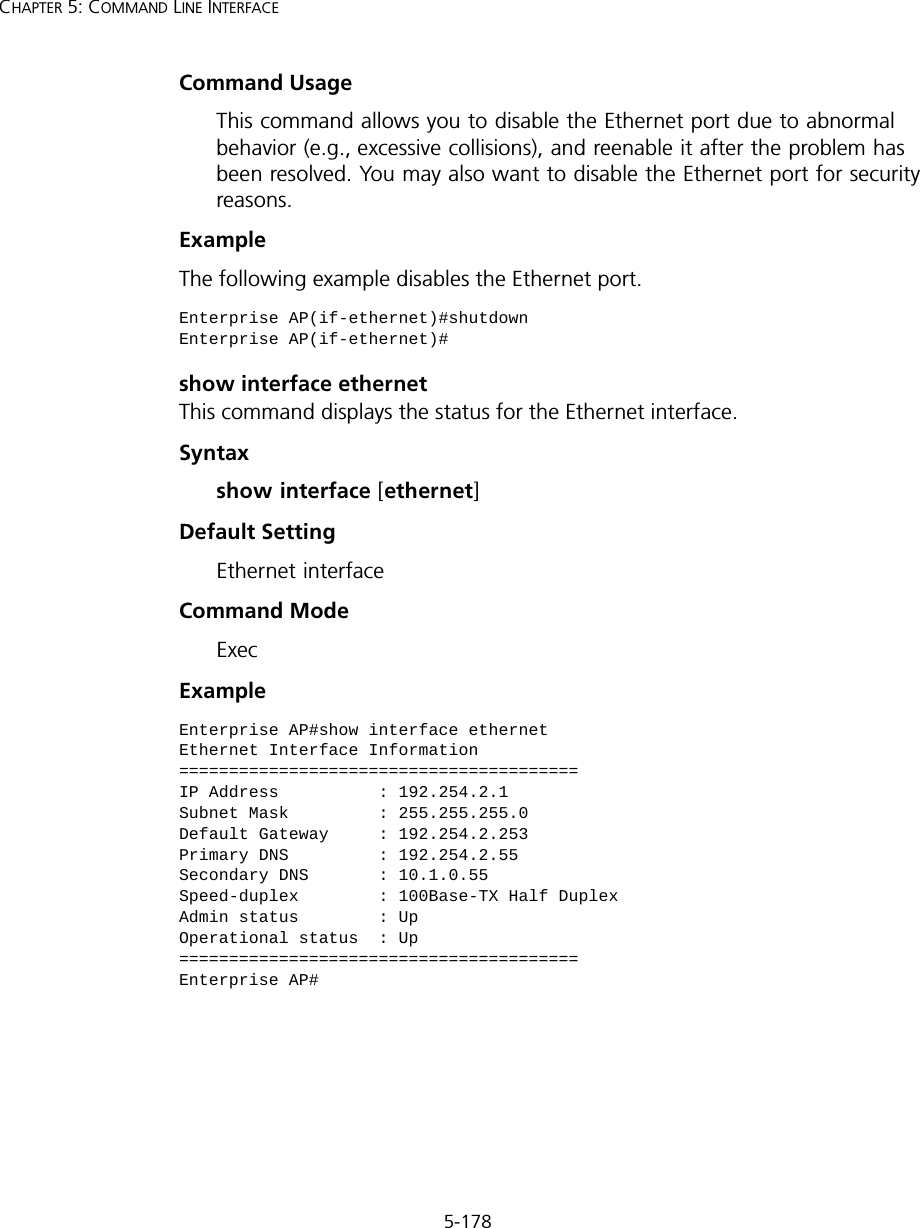 5-178CHAPTER 5: COMMAND LINE INTERFACECommand Usage This command allows you to disable the Ethernet port due to abnormal behavior (e.g., excessive collisions), and reenable it after the problem has been resolved. You may also want to disable the Ethernet port for security reasons. Example The following example disables the Ethernet port.show interface ethernetThis command displays the status for the Ethernet interface.Syntaxshow interface [ethernet]Default Setting Ethernet interfaceCommand Mode ExecExample Enterprise AP(if-ethernet)#shutdownEnterprise AP(if-ethernet)#Enterprise AP#show interface ethernetEthernet Interface Information========================================IP Address          : 192.254.2.1Subnet Mask         : 255.255.255.0Default Gateway     : 192.254.2.253Primary DNS         : 192.254.2.55Secondary DNS       : 10.1.0.55Speed-duplex        : 100Base-TX Half DuplexAdmin status        : UpOperational status  : Up========================================Enterprise AP#