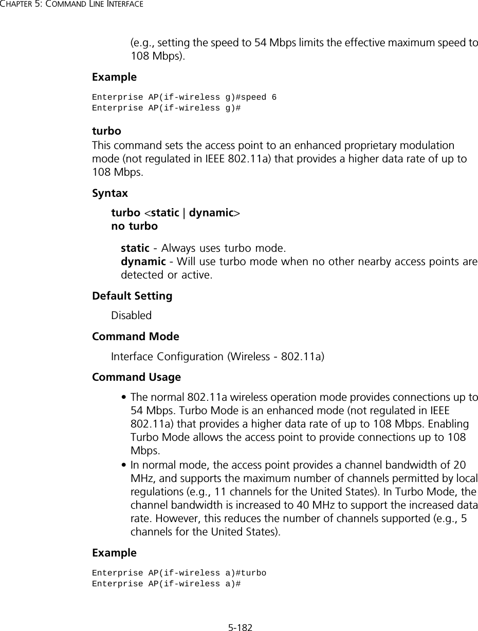 5-182CHAPTER 5: COMMAND LINE INTERFACE(e.g., setting the speed to 54 Mbps limits the effective maximum speed to 108 Mbps).ExampleturboThis command sets the access point to an enhanced proprietary modulation mode (not regulated in IEEE 802.11a) that provides a higher data rate of up to 108 Mbps. Syntaxturbo &lt;static | dynamic&gt; no turbostatic - Always uses turbo mode. dynamic - Will use turbo mode when no other nearby access points are detected or active.Default Setting DisabledCommand Mode Interface Configuration (Wireless - 802.11a)Command Usage • The normal 802.11a wireless operation mode provides connections up to 54 Mbps. Turbo Mode is an enhanced mode (not regulated in IEEE 802.11a) that provides a higher data rate of up to 108 Mbps. Enabling Turbo Mode allows the access point to provide connections up to 108 Mbps.• In normal mode, the access point provides a channel bandwidth of 20 MHz, and supports the maximum number of channels permitted by local regulations (e.g., 11 channels for the United States). In Turbo Mode, the channel bandwidth is increased to 40 MHz to support the increased data rate. However, this reduces the number of channels supported (e.g., 5 channels for the United States).Example Enterprise AP(if-wireless g)#speed 6Enterprise AP(if-wireless g)#Enterprise AP(if-wireless a)#turboEnterprise AP(if-wireless a)#