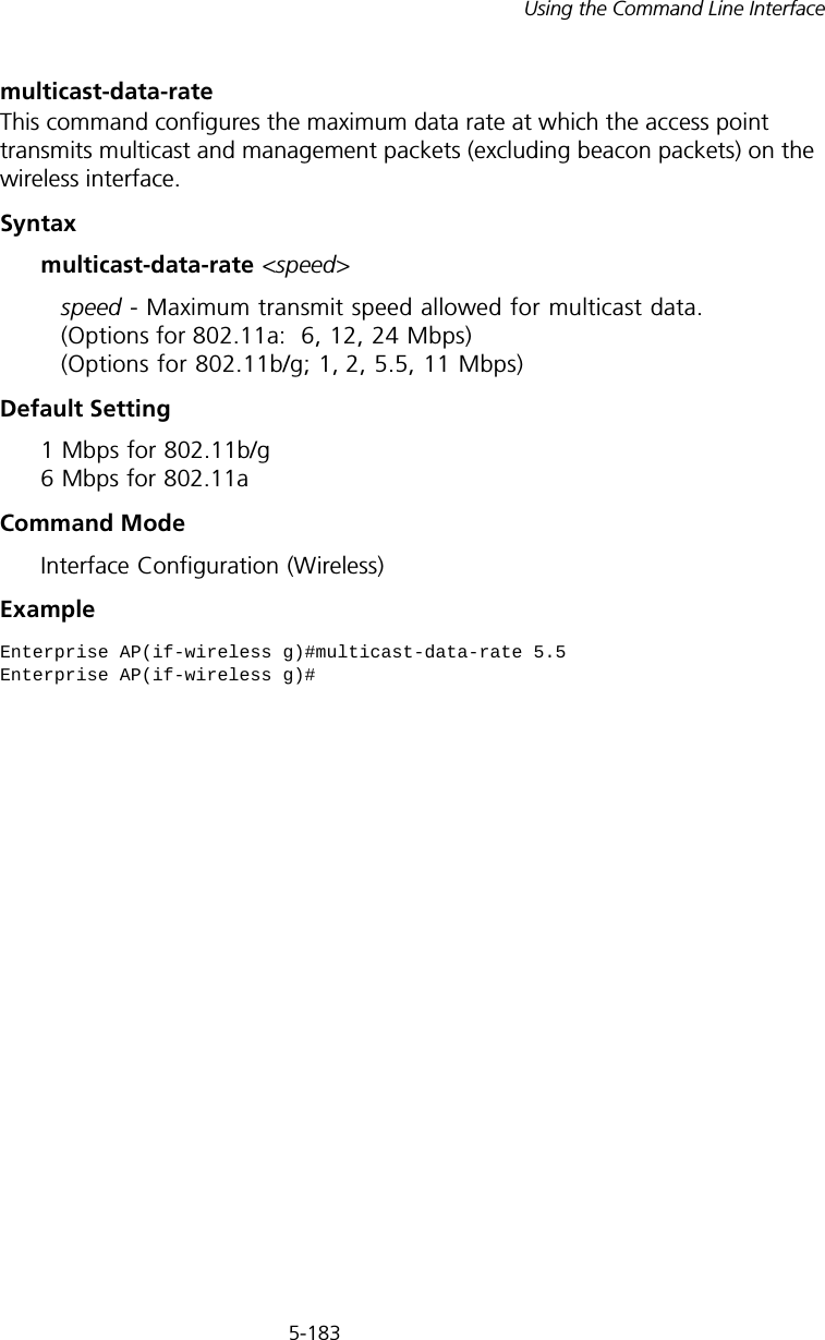 5-183Using the Command Line Interfacemulticast-data-rateThis command configures the maximum data rate at which the access point transmits multicast and management packets (excluding beacon packets) on the wireless interface. Syntaxmulticast-data-rate &lt;speed&gt;speed - Maximum transmit speed allowed for multicast data. (Options for 802.11a:  6, 12, 24 Mbps) (Options for 802.11b/g; 1, 2, 5.5, 11 Mbps)Default Setting 1 Mbps for 802.11b/g 6 Mbps for 802.11aCommand Mode Interface Configuration (Wireless)ExampleEnterprise AP(if-wireless g)#multicast-data-rate 5.5Enterprise AP(if-wireless g)#