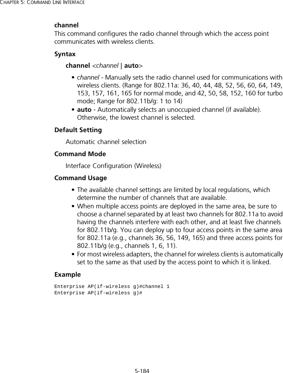 5-184CHAPTER 5: COMMAND LINE INTERFACEchannelThis command configures the radio channel through which the access point communicates with wireless clients. Syntaxchannel &lt;channel | auto&gt;•channel - Manually sets the radio channel used for communications with wireless clients. (Range for 802.11a: 36, 40, 44, 48, 52, 56, 60, 64, 149, 153, 157, 161, 165 for normal mode, and 42, 50, 58, 152, 160 for turbo mode; Range for 802.11b/g: 1 to 14)•auto - Automatically selects an unoccupied channel (if available). Otherwise, the lowest channel is selected.Default Setting Automatic channel selection Command Mode Interface Configuration (Wireless)Command Usage • The available channel settings are limited by local regulations, which determine the number of channels that are available. • When multiple access points are deployed in the same area, be sure to choose a channel separated by at least two channels for 802.11a to avoid having the channels interfere with each other, and at least five channels for 802.11b/g. You can deploy up to four access points in the same area for 802.11a (e.g., channels 36, 56, 149, 165) and three access points for 802.11b/g (e.g., channels 1, 6, 11).• For most wireless adapters, the channel for wireless clients is automatically set to the same as that used by the access point to which it is linked.ExampleEnterprise AP(if-wireless g)#channel 1Enterprise AP(if-wireless g)#