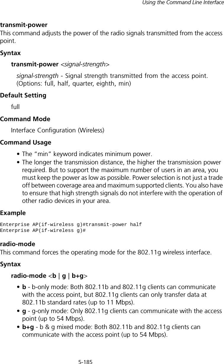 5-185Using the Command Line Interfacetransmit-powerThis command adjusts the power of the radio signals transmitted from the access point.Syntaxtransmit-power &lt;signal-strength&gt;signal-strength - Signal strength transmitted from the access point. (Options: full, half, quarter, eighth, min)Default Setting fullCommand Mode Interface Configuration (Wireless)Command Usage • The “min” keyword indicates minimum power.• The longer the transmission distance, the higher the transmission power required. But to support the maximum number of users in an area, you must keep the power as low as possible. Power selection is not just a trade off between coverage area and maximum supported clients. You also have to ensure that high strength signals do not interfere with the operation of other radio devices in your area.Example radio-modeThis command forces the operating mode for the 802.11g wireless interface.Syntaxradio-mode &lt;b | g | b+g&gt;•b - b-only mode: Both 802.11b and 802.11g clients can communicate with the access point, but 802.11g clients can only transfer data at 802.11b standard rates (up to 11 Mbps).•g - g-only mode: Only 802.11g clients can communicate with the access point (up to 54 Mbps).•b+g - b &amp; g mixed mode: Both 802.11b and 802.11g clients can communicate with the access point (up to 54 Mbps).Enterprise AP(if-wireless g)#transmit-power halfEnterprise AP(if-wireless g)#