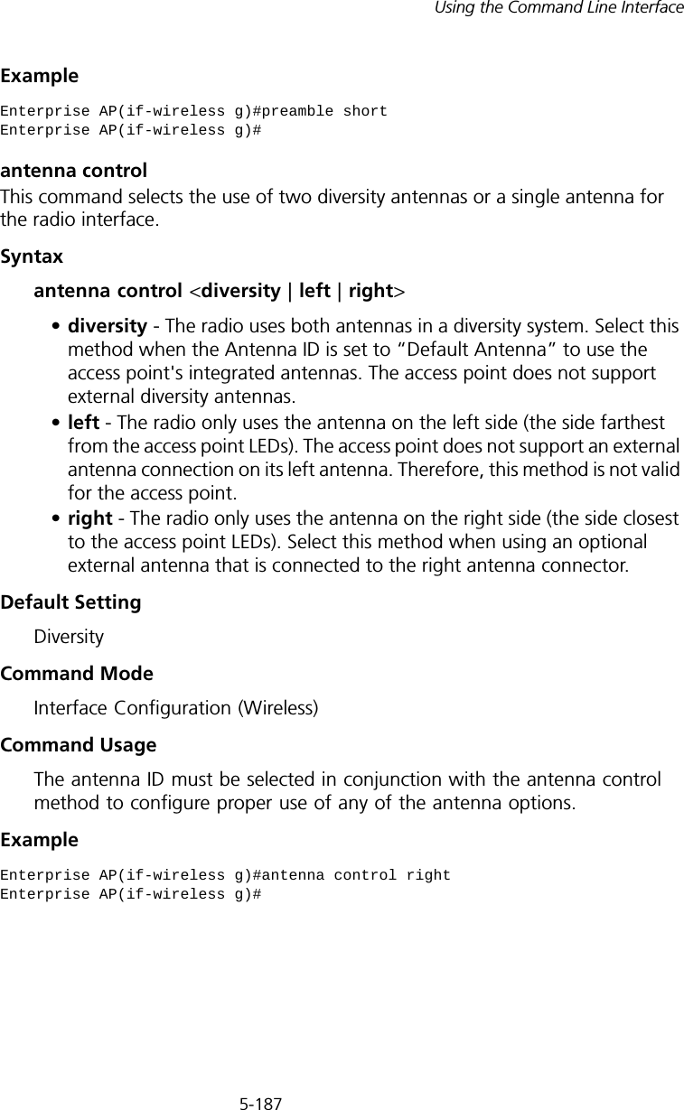 5-187Using the Command Line InterfaceExampleantenna controlThis command selects the use of two diversity antennas or a single antenna for the radio interface.Syntaxantenna control &lt;diversity | left | right&gt;•diversity - The radio uses both antennas in a diversity system. Select this method when the Antenna ID is set to “Default Antenna” to use the access point&apos;s integrated antennas. The access point does not support external diversity antennas.•left - The radio only uses the antenna on the left side (the side farthest from the access point LEDs). The access point does not support an external antenna connection on its left antenna. Therefore, this method is not valid for the access point.•right - The radio only uses the antenna on the right side (the side closest to the access point LEDs). Select this method when using an optional external antenna that is connected to the right antenna connector.Default SettingDiversityCommand ModeInterface Configuration (Wireless)Command UsageThe antenna ID must be selected in conjunction with the antenna control method to configure proper use of any of the antenna options.Example Enterprise AP(if-wireless g)#preamble shortEnterprise AP(if-wireless g)#Enterprise AP(if-wireless g)#antenna control rightEnterprise AP(if-wireless g)#