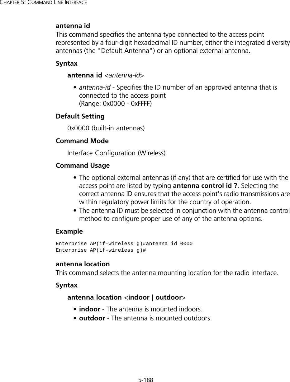 5-188CHAPTER 5: COMMAND LINE INTERFACEantenna idThis command specifies the antenna type connected to the access point represented by a four-digit hexadecimal ID number, either the integrated diversity antennas (the &quot;Default Antenna&quot;) or an optional external antenna.Syntaxantenna id &lt;antenna-id&gt;•antenna-id - Specifies the ID number of an approved antenna that is connected to the access point (Range: 0x0000 - 0xFFFF)Default Setting0x0000 (built-in antennas)Command ModeInterface Configuration (Wireless)Command Usage• The optional external antennas (if any) that are certified for use with the access point are listed by typing antenna control id ?. Selecting the correct antenna ID ensures that the access point&apos;s radio transmissions are within regulatory power limits for the country of operation. • The antenna ID must be selected in conjunction with the antenna control method to configure proper use of any of the antenna options.Example antenna locationThis command selects the antenna mounting location for the radio interface.Syntaxantenna location &lt;indoor | outdoor&gt;•indoor - The antenna is mounted indoors.•outdoor - The antenna is mounted outdoors.Enterprise AP(if-wireless g)#antenna id 0000Enterprise AP(if-wireless g)#