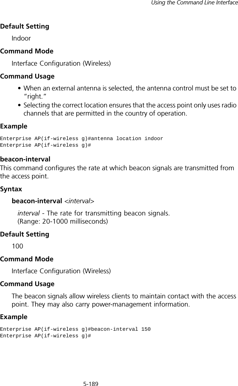 5-189Using the Command Line InterfaceDefault SettingIndoorCommand ModeInterface Configuration (Wireless)Command Usage• When an external antenna is selected, the antenna control must be set to “right.”• Selecting the correct location ensures that the access point only uses radio channels that are permitted in the country of operation.Example beacon-interval This command configures the rate at which beacon signals are transmitted from the access point. Syntaxbeacon-interval &lt;interval&gt;interval - The rate for transmitting beacon signals. (Range: 20-1000 milliseconds)Default Setting 100Command Mode Interface Configuration (Wireless)Command Usage The beacon signals allow wireless clients to maintain contact with the access point. They may also carry power-management information.ExampleEnterprise AP(if-wireless g)#antenna location indoorEnterprise AP(if-wireless g)#Enterprise AP(if-wireless g)#beacon-interval 150Enterprise AP(if-wireless g)#