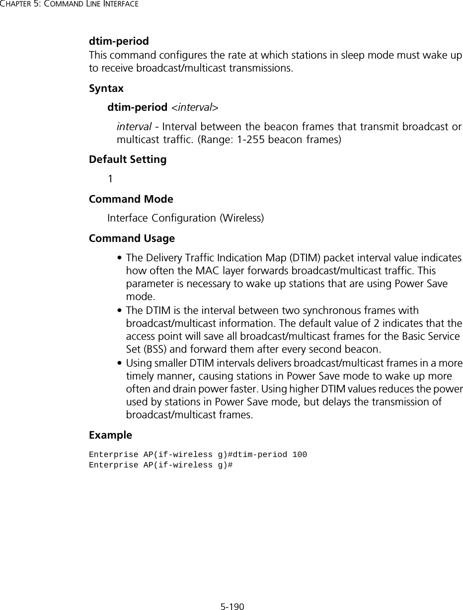 5-190CHAPTER 5: COMMAND LINE INTERFACEdtim-period This command configures the rate at which stations in sleep mode must wake up to receive broadcast/multicast transmissions. Syntaxdtim-period &lt;interval&gt;interval - Interval between the beacon frames that transmit broadcast or multicast traffic. (Range: 1-255 beacon frames)Default Setting 1Command Mode Interface Configuration (Wireless)Command Usage • The Delivery Traffic Indication Map (DTIM) packet interval value indicates how often the MAC layer forwards broadcast/multicast traffic. This parameter is necessary to wake up stations that are using Power Save mode.• The DTIM is the interval between two synchronous frames with broadcast/multicast information. The default value of 2 indicates that the access point will save all broadcast/multicast frames for the Basic Service Set (BSS) and forward them after every second beacon.• Using smaller DTIM intervals delivers broadcast/multicast frames in a more timely manner, causing stations in Power Save mode to wake up more often and drain power faster. Using higher DTIM values reduces the power used by stations in Power Save mode, but delays the transmission of broadcast/multicast frames.ExampleEnterprise AP(if-wireless g)#dtim-period 100Enterprise AP(if-wireless g)#