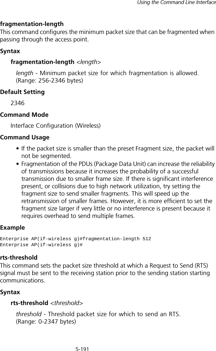 5-191Using the Command Line Interfacefragmentation-length This command configures the minimum packet size that can be fragmented when passing through the access point. Syntaxfragmentation-length &lt;length&gt;length - Minimum packet size for which fragmentation is allowed. (Range: 256-2346 bytes)Default Setting 2346Command Mode Interface Configuration (Wireless)Command Usage • If the packet size is smaller than the preset Fragment size, the packet will not be segmented.• Fragmentation of the PDUs (Package Data Unit) can increase the reliability of transmissions because it increases the probability of a successful transmission due to smaller frame size. If there is significant interference present, or collisions due to high network utilization, try setting the fragment size to send smaller fragments. This will speed up the retransmission of smaller frames. However, it is more efficient to set the fragment size larger if very little or no interference is present because it requires overhead to send multiple frames.Examplerts-thresholdThis command sets the packet size threshold at which a Request to Send (RTS) signal must be sent to the receiving station prior to the sending station starting communications.Syntaxrts-threshold &lt;threshold&gt;threshold - Threshold packet size for which to send an RTS. (Range: 0-2347 bytes)Enterprise AP(if-wireless g)#fragmentation-length 512Enterprise AP(if-wireless g)#