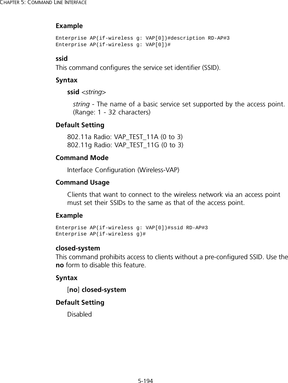 5-194CHAPTER 5: COMMAND LINE INTERFACEExamplessidThis command configures the service set identifier (SSID). Syntaxssid &lt;string&gt;string - The name of a basic service set supported by the access point. (Range: 1 - 32 characters)Default Setting 802.11a Radio: VAP_TEST_11A (0 to 3) 802.11g Radio: VAP_TEST_11G (0 to 3)Command Mode Interface Configuration (Wireless-VAP)Command Usage Clients that want to connect to the wireless network via an access point must set their SSIDs to the same as that of the access point.Exampleclosed-systemThis command prohibits access to clients without a pre-configured SSID. Use the no form to disable this feature.Syntax[no] closed-systemDefault Setting DisabledEnterprise AP(if-wireless g: VAP[0])#description RD-AP#3Enterprise AP(if-wireless g: VAP[0])#Enterprise AP(if-wireless g: VAP[0])#ssid RD-AP#3Enterprise AP(if-wireless g)#