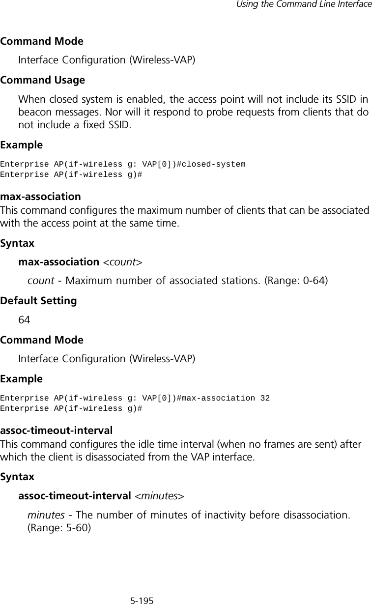 5-195Using the Command Line InterfaceCommand Mode Interface Configuration (Wireless-VAP)Command Usage When closed system is enabled, the access point will not include its SSID in beacon messages. Nor will it respond to probe requests from clients that do not include a fixed SSID.Examplemax-association This command configures the maximum number of clients that can be associated with the access point at the same time.Syntaxmax-association &lt;count&gt;count - Maximum number of associated stations. (Range: 0-64)Default Setting 64Command Mode Interface Configuration (Wireless-VAP)Example assoc-timeout-intervalThis command configures the idle time interval (when no frames are sent) after which the client is disassociated from the VAP interface.Syntaxassoc-timeout-interval &lt;minutes&gt;minutes - The number of minutes of inactivity before disassociation. (Range: 5-60)Enterprise AP(if-wireless g: VAP[0])#closed-systemEnterprise AP(if-wireless g)#Enterprise AP(if-wireless g: VAP[0])#max-association 32Enterprise AP(if-wireless g)#