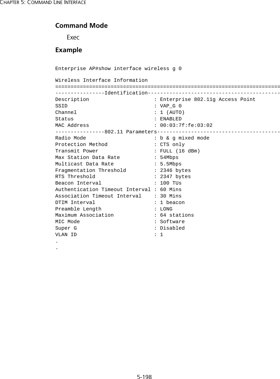 5-198CHAPTER 5: COMMAND LINE INTERFACECommand Mode ExecExample Enterprise AP#show interface wireless g 0Wireless Interface Information=========================================================================----------------Identification-------------------------------------------Description                     : Enterprise 802.11g Access PointSSID                            : VAP_G 0Channel                         : 1 (AUTO)Status                          : ENABLEDMAC Address                     : 00:03:7f:fe:03:02----------------802.11 Parameters----------------------------------------Radio Mode                      : b &amp; g mixed modeProtection Method               : CTS onlyTransmit Power                  : FULL (16 dBm)Max Station Data Rate           : 54MbpsMulticast Data Rate             : 5.5MbpsFragmentation Threshold         : 2346 bytesRTS Threshold                   : 2347 bytesBeacon Interval                 : 100 TUsAuthentication Timeout Interval : 60 MinsAssociation Timeout Interval    : 30 MinsDTIM Interval                   : 1 beaconPreamble Length                 : LONGMaximum Association             : 64 stationsMIC Mode                        : SoftwareSuper G                         : DisabledVLAN ID                         : 1..