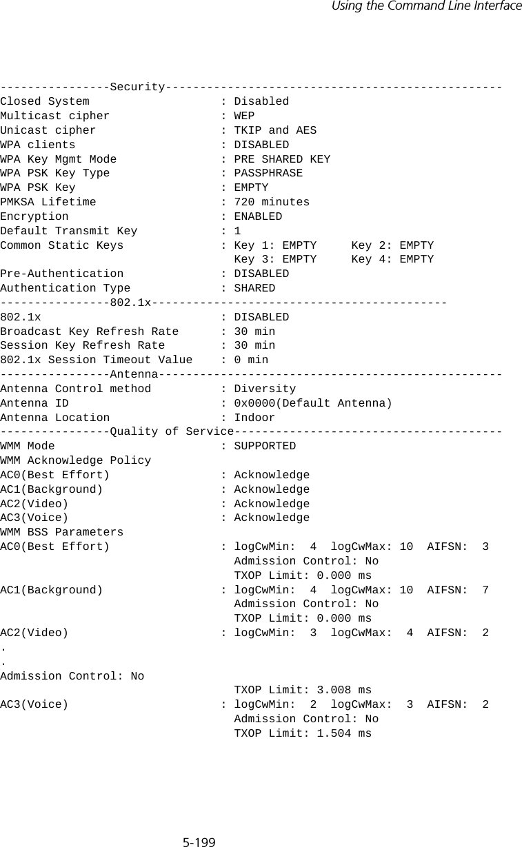 5-199Using the Command Line Interface----------------Security-------------------------------------------------Closed System                   : DisabledMulticast cipher                : WEPUnicast cipher                  : TKIP and AESWPA clients                     : DISABLEDWPA Key Mgmt Mode               : PRE SHARED KEYWPA PSK Key Type                : PASSPHRASEWPA PSK Key                     : EMPTYPMKSA Lifetime                  : 720 minutesEncryption                      : ENABLEDDefault Transmit Key            : 1Common Static Keys              : Key 1: EMPTY     Key 2: EMPTY                                  Key 3: EMPTY     Key 4: EMPTYPre-Authentication              : DISABLEDAuthentication Type             : SHARED----------------802.1x-------------------------------------------802.1x                          : DISABLEDBroadcast Key Refresh Rate      : 30 minSession Key Refresh Rate        : 30 min802.1x Session Timeout Value    : 0 min----------------Antenna--------------------------------------------------Antenna Control method          : DiversityAntenna ID                      : 0x0000(Default Antenna)Antenna Location                : Indoor----------------Quality of Service---------------------------------------WMM Mode                        : SUPPORTEDWMM Acknowledge PolicyAC0(Best Effort)                : AcknowledgeAC1(Background)                 : AcknowledgeAC2(Video)                      : AcknowledgeAC3(Voice)                      : AcknowledgeWMM BSS ParametersAC0(Best Effort)                : logCwMin:  4  logCwMax: 10  AIFSN:  3                                  Admission Control: No                                  TXOP Limit: 0.000 msAC1(Background)                 : logCwMin:  4  logCwMax: 10  AIFSN:  7                                  Admission Control: No                                  TXOP Limit: 0.000 msAC2(Video)                      : logCwMin:  3  logCwMax:  4  AIFSN:  2.. Admission Control: No                                  TXOP Limit: 3.008 msAC3(Voice)                      : logCwMin:  2  logCwMax:  3  AIFSN:  2                                  Admission Control: No                                  TXOP Limit: 1.504 ms