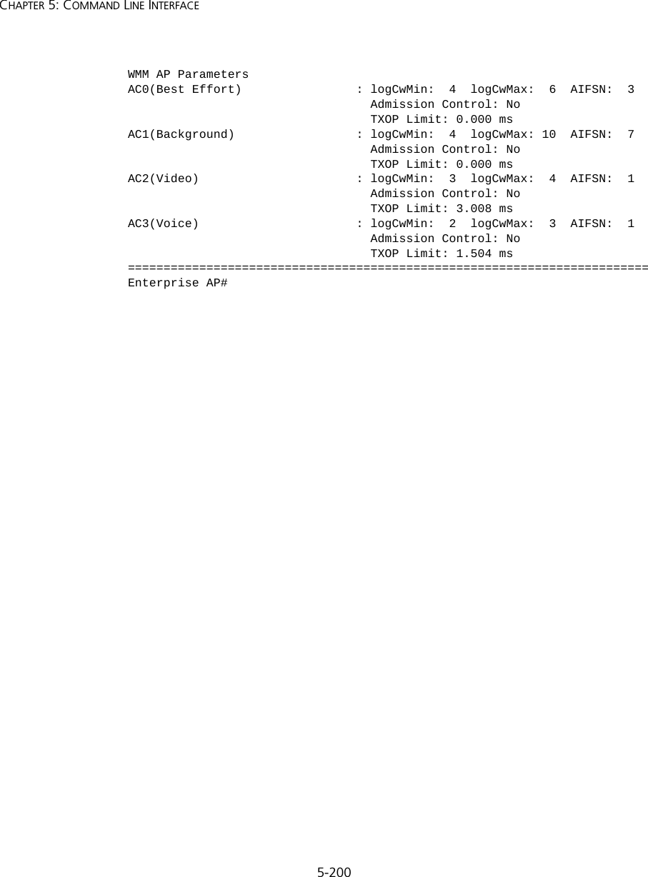 5-200CHAPTER 5: COMMAND LINE INTERFACEWMM AP ParametersAC0(Best Effort)                : logCwMin:  4  logCwMax:  6  AIFSN:  3                                  Admission Control: No                                  TXOP Limit: 0.000 msAC1(Background)                 : logCwMin:  4  logCwMax: 10  AIFSN:  7                                  Admission Control: No                                  TXOP Limit: 0.000 msAC2(Video)                      : logCwMin:  3  logCwMax:  4  AIFSN:  1                                  Admission Control: No                                  TXOP Limit: 3.008 msAC3(Voice)                      : logCwMin:  2  logCwMax:  3  AIFSN:  1                                  Admission Control: No                                  TXOP Limit: 1.504 ms=========================================================================Enterprise AP#