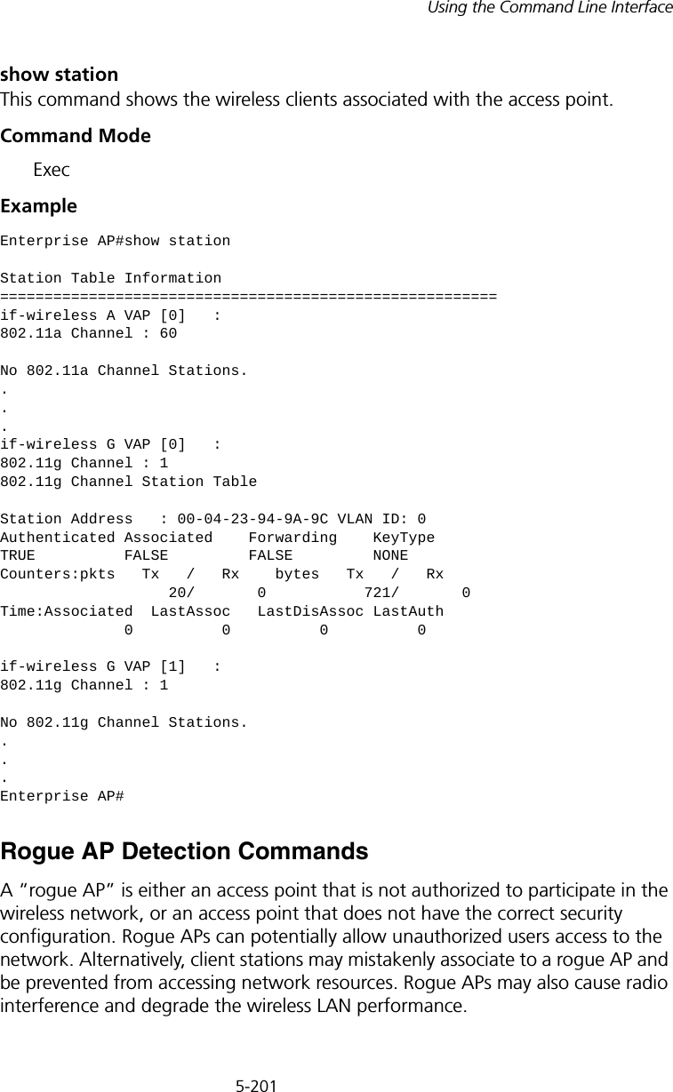 5-201Using the Command Line Interfaceshow stationThis command shows the wireless clients associated with the access point.Command Mode ExecExample Rogue AP Detection CommandsA “rogue AP” is either an access point that is not authorized to participate in the wireless network, or an access point that does not have the correct security configuration. Rogue APs can potentially allow unauthorized users access to the network. Alternatively, client stations may mistakenly associate to a rogue AP and be prevented from accessing network resources. Rogue APs may also cause radio interference and degrade the wireless LAN performance.Enterprise AP#show stationStation Table Information========================================================if-wireless A VAP [0]   :802.11a Channel : 60No 802.11a Channel Stations....if-wireless G VAP [0]   :802.11g Channel : 1802.11g Channel Station TableStation Address   : 00-04-23-94-9A-9C VLAN ID: 0Authenticated Associated    Forwarding    KeyTypeTRUE          FALSE         FALSE         NONECounters:pkts   Tx   /   Rx    bytes   Tx   /   Rx                   20/       0           721/       0Time:Associated  LastAssoc   LastDisAssoc LastAuth              0          0          0          0if-wireless G VAP [1]   :802.11g Channel : 1No 802.11g Channel Stations....Enterprise AP#