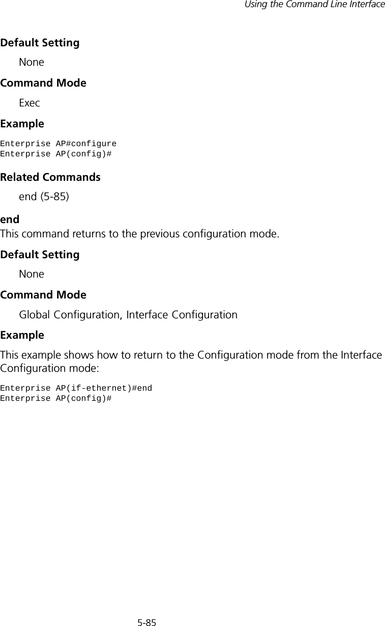 5-85Using the Command Line InterfaceDefault Setting NoneCommand Mode ExecExample Related Commands end (5-85)endThis command returns to the previous configuration mode.Default Setting NoneCommand Mode Global Configuration, Interface ConfigurationExample This example shows how to return to the Configuration mode from the Interface Configuration mode:Enterprise AP#configureEnterprise AP(config)#Enterprise AP(if-ethernet)#endEnterprise AP(config)#