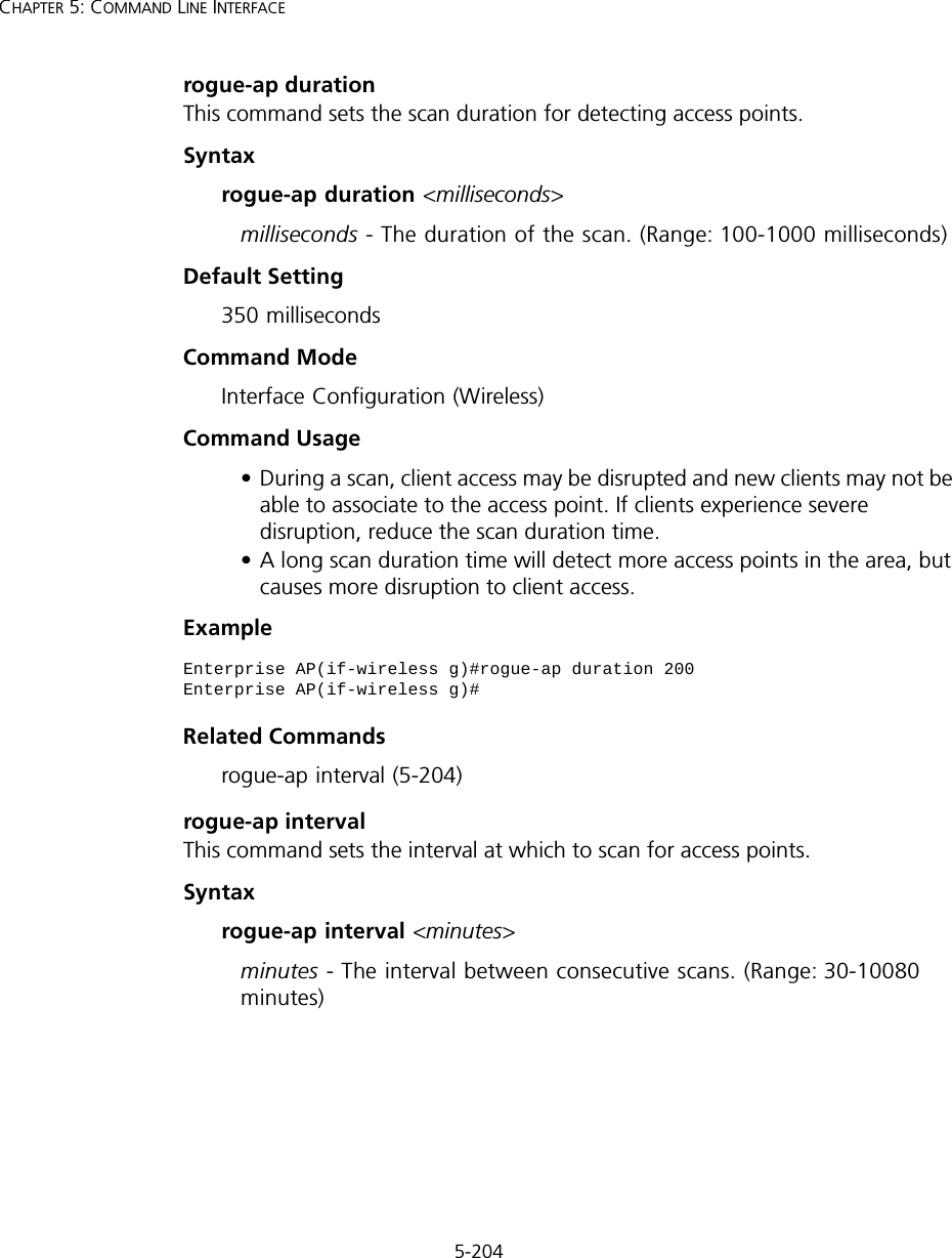 5-204CHAPTER 5: COMMAND LINE INTERFACErogue-ap durationThis command sets the scan duration for detecting access points.Syntaxrogue-ap duration &lt;milliseconds&gt;milliseconds - The duration of the scan. (Range: 100-1000 milliseconds)Default Setting350 millisecondsCommand Mode Interface Configuration (Wireless)Command Usage • During a scan, client access may be disrupted and new clients may not be able to associate to the access point. If clients experience severe disruption, reduce the scan duration time.• A long scan duration time will detect more access points in the area, but causes more disruption to client access.Example Related Commandsrogue-ap interval (5-204)rogue-ap intervalThis command sets the interval at which to scan for access points.Syntaxrogue-ap interval &lt;minutes&gt;minutes - The interval between consecutive scans. (Range: 30-10080 minutes)Enterprise AP(if-wireless g)#rogue-ap duration 200Enterprise AP(if-wireless g)#