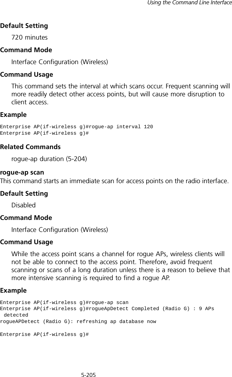 5-205Using the Command Line InterfaceDefault Setting720 minutesCommand Mode Interface Configuration (Wireless)Command Usage This command sets the interval at which scans occur. Frequent scanning will more readily detect other access points, but will cause more disruption to client access.Example Related Commandsrogue-ap duration (5-204)rogue-ap scanThis command starts an immediate scan for access points on the radio interface.Default SettingDisabledCommand Mode Interface Configuration (Wireless)Command Usage While the access point scans a channel for rogue APs, wireless clients will not be able to connect to the access point. Therefore, avoid frequent scanning or scans of a long duration unless there is a reason to believe that more intensive scanning is required to find a rogue AP.Example Enterprise AP(if-wireless g)#rogue-ap interval 120Enterprise AP(if-wireless g)#Enterprise AP(if-wireless g)#rogue-ap scanEnterprise AP(if-wireless g)#rogueApDetect Completed (Radio G) : 9 APs detectedrogueAPDetect (Radio G): refreshing ap database nowEnterprise AP(if-wireless g)#