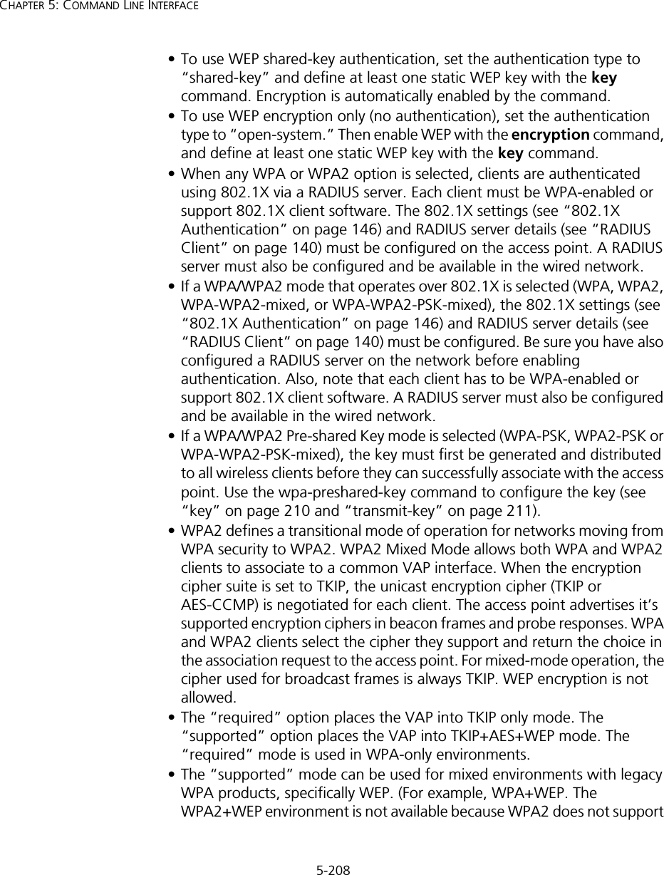 5-208CHAPTER 5: COMMAND LINE INTERFACE• To use WEP shared-key authentication, set the authentication type to “shared-key” and define at least one static WEP key with the key command. Encryption is automatically enabled by the command.• To use WEP encryption only (no authentication), set the authentication type to “open-system.” Then enable WEP with the encryption command, and define at least one static WEP key with the key command.• When any WPA or WPA2 option is selected, clients are authenticated using 802.1X via a RADIUS server. Each client must be WPA-enabled or support 802.1X client software. The 802.1X settings (see “802.1X Authentication” on page 146) and RADIUS server details (see “RADIUS Client” on page 140) must be configured on the access point. A RADIUS server must also be configured and be available in the wired network.• If a WPA/WPA2 mode that operates over 802.1X is selected (WPA, WPA2, WPA-WPA2-mixed, or WPA-WPA2-PSK-mixed), the 802.1X settings (see “802.1X Authentication” on page 146) and RADIUS server details (see “RADIUS Client” on page 140) must be configured. Be sure you have also configured a RADIUS server on the network before enabling authentication. Also, note that each client has to be WPA-enabled or support 802.1X client software. A RADIUS server must also be configured and be available in the wired network.• If a WPA/WPA2 Pre-shared Key mode is selected (WPA-PSK, WPA2-PSK or WPA-WPA2-PSK-mixed), the key must first be generated and distributed to all wireless clients before they can successfully associate with the access point. Use the wpa-preshared-key command to configure the key (see “key” on page 210 and “transmit-key” on page 211).  • WPA2 defines a transitional mode of operation for networks moving from WPA security to WPA2. WPA2 Mixed Mode allows both WPA and WPA2 clients to associate to a common VAP interface. When the encryption cipher suite is set to TKIP, the unicast encryption cipher (TKIP or AES-CCMP) is negotiated for each client. The access point advertises it’s supported encryption ciphers in beacon frames and probe responses. WPA and WPA2 clients select the cipher they support and return the choice in the association request to the access point. For mixed-mode operation, the cipher used for broadcast frames is always TKIP. WEP encryption is not allowed.• The “required” option places the VAP into TKIP only mode. The “supported” option places the VAP into TKIP+AES+WEP mode. The “required” mode is used in WPA-only environments. • The “supported” mode can be used for mixed environments with legacy WPA products, specifically WEP. (For example, WPA+WEP. The WPA2+WEP environment is not available because WPA2 does not support 