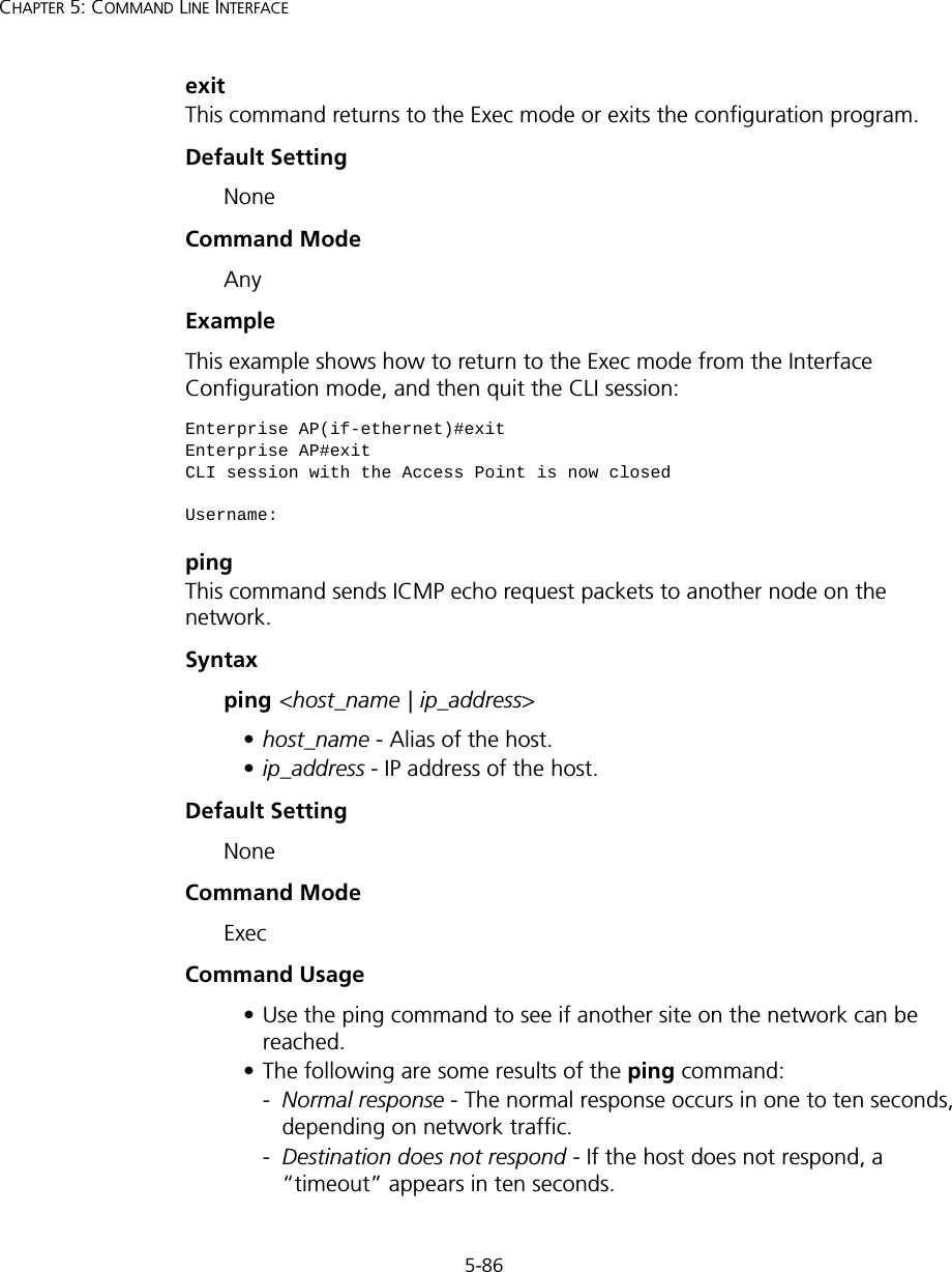 5-86CHAPTER 5: COMMAND LINE INTERFACEexitThis command returns to the Exec mode or exits the configuration program.Default Setting NoneCommand Mode AnyExample This example shows how to return to the Exec mode from the Interface Configuration mode, and then quit the CLI session:pingThis command sends ICMP echo request packets to another node on the network.Syntax ping &lt;host_name | ip_address&gt; •host_name - Alias of the host. •ip_address - IP address of the host.Default Setting NoneCommand Mode ExecCommand Usage • Use the ping command to see if another site on the network can be reached. • The following are some results of the ping command: -Normal response - The normal response occurs in one to ten seconds, depending on network traffic. -Destination does not respond - If the host does not respond, a “timeout” appears in ten seconds. Enterprise AP(if-ethernet)#exitEnterprise AP#exitCLI session with the Access Point is now closedUsername: