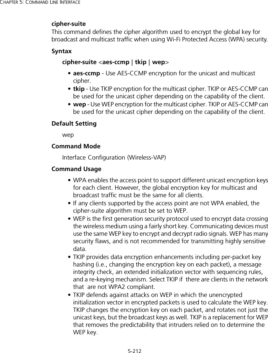 5-212CHAPTER 5: COMMAND LINE INTERFACEcipher-suite This command defines the cipher algorithm used to encrypt the global key for broadcast and multicast traffic when using Wi-Fi Protected Access (WPA) security. Syntaxcipher-suite &lt;aes-ccmp | tkip | wep&gt;•aes-ccmp - Use AES-CCMP encryption for the unicast and multicast cipher.•tkip - Use TKIP encryption for the multicast cipher. TKIP or AES-CCMP can be used for the unicast cipher depending on the capability of the client. •wep - Use WEP encryption for the multicast cipher. TKIP or AES-CCMP can be used for the unicast cipher depending on the capability of the client. Default Setting wepCommand Mode Interface Configuration (Wireless-VAP)Command Usage • WPA enables the access point to support different unicast encryption keys for each client. However, the global encryption key for multicast and broadcast traffic must be the same for all clients.• If any clients supported by the access point are not WPA enabled, the cipher-suite algorithm must be set to WEP.• WEP is the first generation security protocol used to encrypt data crossing the wireless medium using a fairly short key. Communicating devices must use the same WEP key to encrypt and decrypt radio signals. WEP has many security flaws, and is not recommended for transmitting highly sensitive data.• TKIP provides data encryption enhancements including per-packet key hashing (i.e., changing the encryption key on each packet), a message integrity check, an extended initialization vector with sequencing rules, and a re-keying mechanism. Select TKIP if  there are clients in the network that  are not WPA2 compliant.• TKIP defends against attacks on WEP in which the unencrypted initialization vector in encrypted packets is used to calculate the WEP key. TKIP changes the encryption key on each packet, and rotates not just the unicast keys, but the broadcast keys as well. TKIP is a replacement for WEP that removes the predictability that intruders relied on to determine the WEP key. 