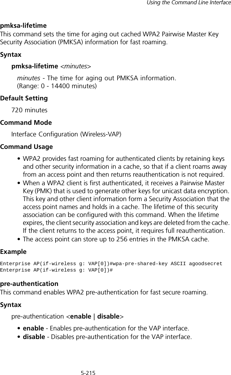 5-215Using the Command Line Interfacepmksa-lifetime This command sets the time for aging out cached WPA2 Pairwise Master Key Security Association (PMKSA) information for fast roaming.Syntaxpmksa-lifetime &lt;minutes&gt;minutes - The time for aging out PMKSA information. (Range: 0 - 14400 minutes)Default Setting 720 minutesCommand Mode Interface Configuration (Wireless-VAP)Command Usage • WPA2 provides fast roaming for authenticated clients by retaining keys and other security information in a cache, so that if a client roams away from an access point and then returns reauthentication is not required. • When a WPA2 client is first authenticated, it receives a Pairwise Master Key (PMK) that is used to generate other keys for unicast data encryption. This key and other client information form a Security Association that the access point names and holds in a cache. The lifetime of this security association can be configured with this command. When the lifetime expires, the client security association and keys are deleted from the cache. If the client returns to the access point, it requires full reauthentication.• The access point can store up to 256 entries in the PMKSA cache. Example pre-authentication This command enables WPA2 pre-authentication for fast secure roaming.Syntaxpre-authentication &lt;enable | disable&gt;•enable - Enables pre-authentication for the VAP interface. •disable - Disables pre-authentication for the VAP interface.Enterprise AP(if-wireless g: VAP[0])#wpa-pre-shared-key ASCII agoodsecretEnterprise AP(if-wireless g: VAP[0])#