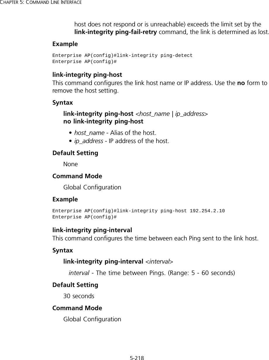 5-218CHAPTER 5: COMMAND LINE INTERFACEhost does not respond or is unreachable) exceeds the limit set by the link-integrity ping-fail-retry command, the link is determined as lost.Example link-integrity ping-hostThis command configures the link host name or IP address. Use the no form to remove the host setting.Syntaxlink-integrity ping-host &lt;host_name | ip_address&gt; no link-integrity ping-host•host_name - Alias of the host. •ip_address - IP address of the host.Default SettingNoneCommand Mode Global ConfigurationExample link-integrity ping-intervalThis command configures the time between each Ping sent to the link host. Syntaxlink-integrity ping-interval &lt;interval&gt;interval - The time between Pings. (Range: 5 - 60 seconds)Default Setting30 secondsCommand Mode Global ConfigurationEnterprise AP(config)#link-integrity ping-detectEnterprise AP(config)#Enterprise AP(config)#link-integrity ping-host 192.254.2.10Enterprise AP(config)#