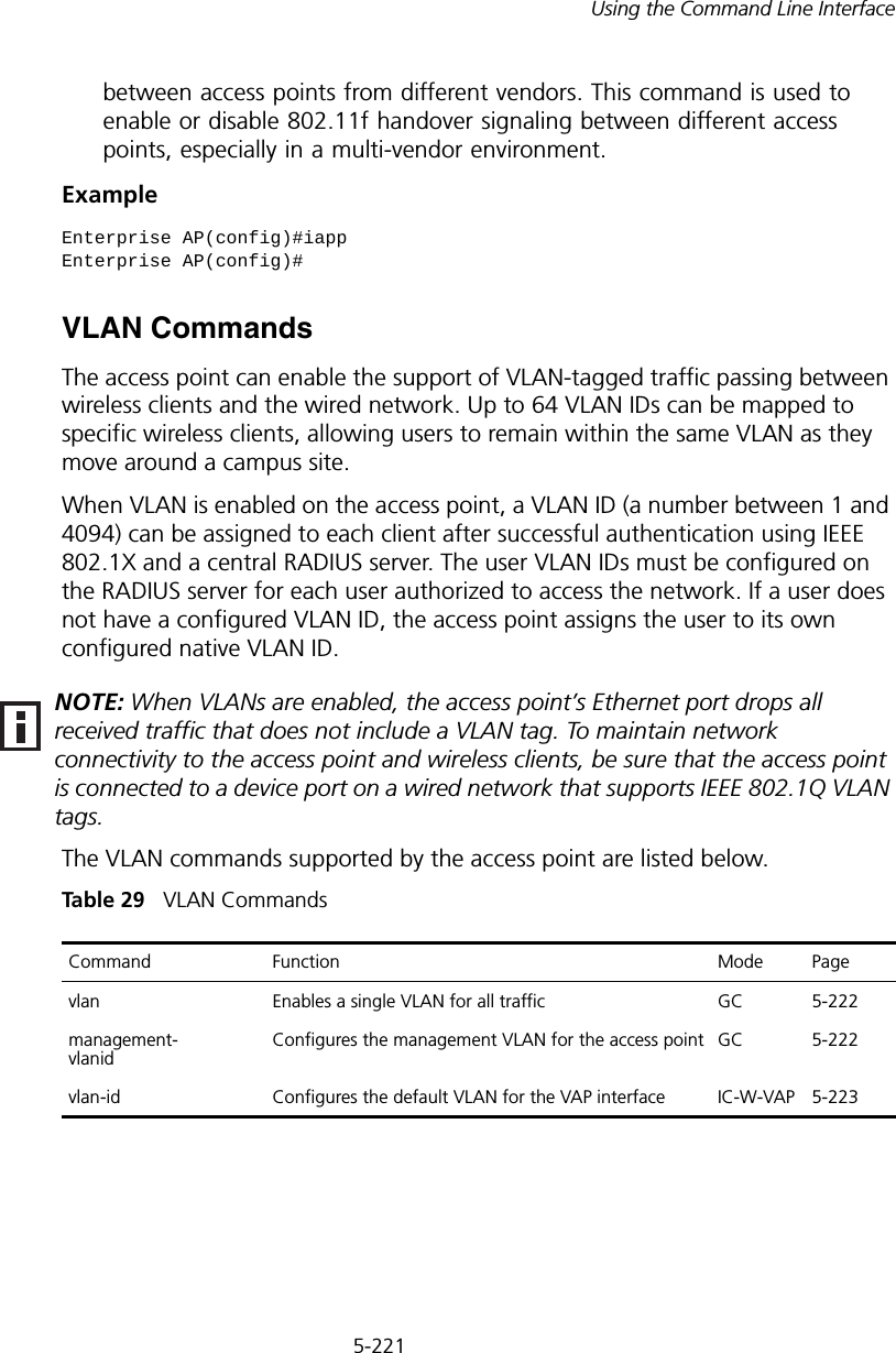 5-221Using the Command Line Interfacebetween access points from different vendors. This command is used to enable or disable 802.11f handover signaling between different access points, especially in a multi-vendor environment.ExampleVLAN CommandsThe access point can enable the support of VLAN-tagged traffic passing between wireless clients and the wired network. Up to 64 VLAN IDs can be mapped to specific wireless clients, allowing users to remain within the same VLAN as they move around a campus site.When VLAN is enabled on the access point, a VLAN ID (a number between 1 and 4094) can be assigned to each client after successful authentication using IEEE 802.1X and a central RADIUS server. The user VLAN IDs must be configured on the RADIUS server for each user authorized to access the network. If a user does not have a configured VLAN ID, the access point assigns the user to its own configured native VLAN ID.The VLAN commands supported by the access point are listed below.Tabl e  29   VLAN CommandsEnterprise AP(config)#iappEnterprise AP(config)#NOTE: When VLANs are enabled, the access point’s Ethernet port drops all received traffic that does not include a VLAN tag. To maintain network connectivity to the access point and wireless clients, be sure that the access point is connected to a device port on a wired network that supports IEEE 802.1Q VLAN tags.Command Function Mode Pagevlan Enables a single VLAN for all traffic GC 5-222management- vlanid Configures the management VLAN for the access point GC 5-222vlan-id  Configures the default VLAN for the VAP interface IC-W-VAP 5-223