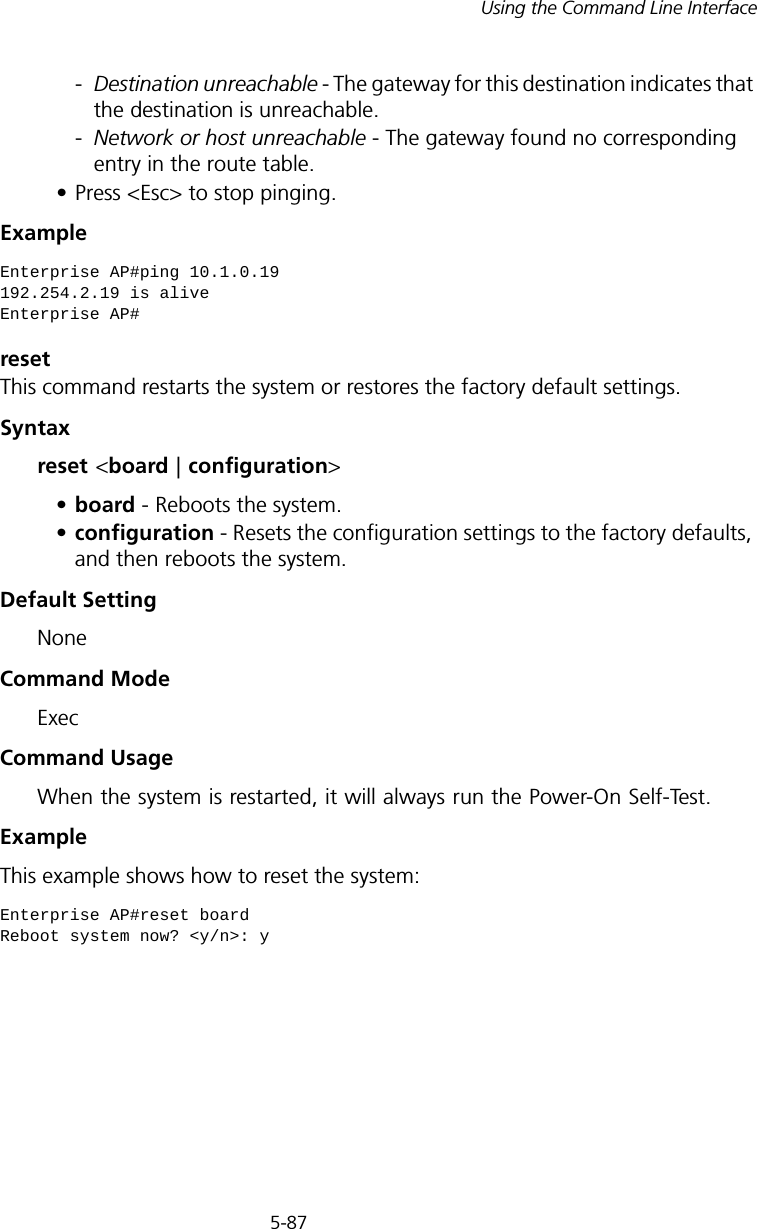 5-87Using the Command Line Interface-Destination unreachable - The gateway for this destination indicates that the destination is unreachable. -Network or host unreachable - The gateway found no corresponding entry in the route table. • Press &lt;Esc&gt; to stop pinging.Example resetThis command restarts the system or restores the factory default settings.Syntax reset &lt;board | configuration&gt; •board - Reboots the system. •configuration - Resets the configuration settings to the factory defaults, and then reboots the system.Default Setting NoneCommand Mode ExecCommand Usage When the system is restarted, it will always run the Power-On Self-Test. Example This example shows how to reset the system:Enterprise AP#ping 10.1.0.19192.254.2.19 is aliveEnterprise AP#Enterprise AP#reset boardReboot system now? &lt;y/n&gt;: y