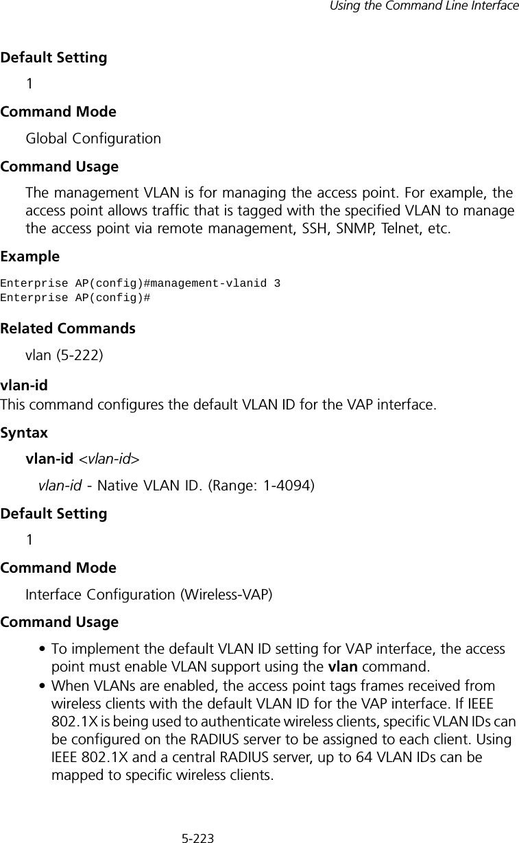 5-223Using the Command Line InterfaceDefault Setting 1Command Mode Global ConfigurationCommand Usage The management VLAN is for managing the access point. For example, the access point allows traffic that is tagged with the specified VLAN to manage the access point via remote management, SSH, SNMP, Telnet, etc.ExampleRelated Commandsvlan (5-222)vlan-id This command configures the default VLAN ID for the VAP interface. Syntaxvlan-id &lt;vlan-id&gt;vlan-id - Native VLAN ID. (Range: 1-4094)Default Setting 1Command Mode Interface Configuration (Wireless-VAP)Command Usage • To implement the default VLAN ID setting for VAP interface, the access point must enable VLAN support using the vlan command.• When VLANs are enabled, the access point tags frames received from wireless clients with the default VLAN ID for the VAP interface. If IEEE 802.1X is being used to authenticate wireless clients, specific VLAN IDs can be configured on the RADIUS server to be assigned to each client. Using IEEE 802.1X and a central RADIUS server, up to 64 VLAN IDs can be mapped to specific wireless clients.Enterprise AP(config)#management-vlanid 3Enterprise AP(config)#