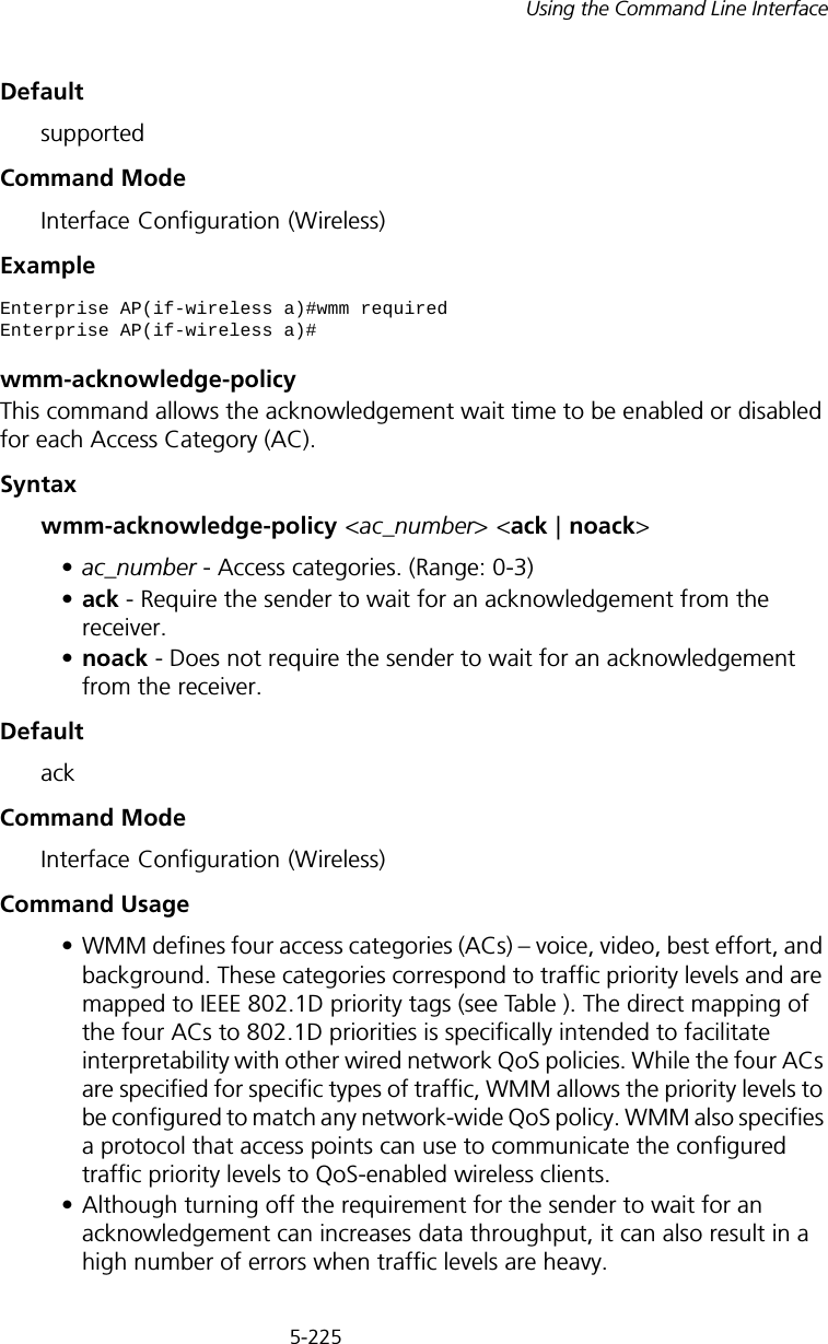 5-225Using the Command Line InterfaceDefaultsupportedCommand ModeInterface Configuration (Wireless)Examplewmm-acknowledge-policyThis command allows the acknowledgement wait time to be enabled or disabled for each Access Category (AC).Syntaxwmm-acknowledge-policy &lt;ac_number&gt; &lt;ack | noack&gt;•ac_number - Access categories. (Range: 0-3) •ack - Require the sender to wait for an acknowledgement from the receiver. •noack - Does not require the sender to wait for an acknowledgement from the receiver. DefaultackCommand ModeInterface Configuration (Wireless)Command Usage • WMM defines four access categories (ACs) – voice, video, best effort, and background. These categories correspond to traffic priority levels and are mapped to IEEE 802.1D priority tags (see Table ). The direct mapping of the four ACs to 802.1D priorities is specifically intended to facilitate interpretability with other wired network QoS policies. While the four ACs are specified for specific types of traffic, WMM allows the priority levels to be configured to match any network-wide QoS policy. WMM also specifies a protocol that access points can use to communicate the configured traffic priority levels to QoS-enabled wireless clients.• Although turning off the requirement for the sender to wait for an acknowledgement can increases data throughput, it can also result in a high number of errors when traffic levels are heavy.Enterprise AP(if-wireless a)#wmm requiredEnterprise AP(if-wireless a)#