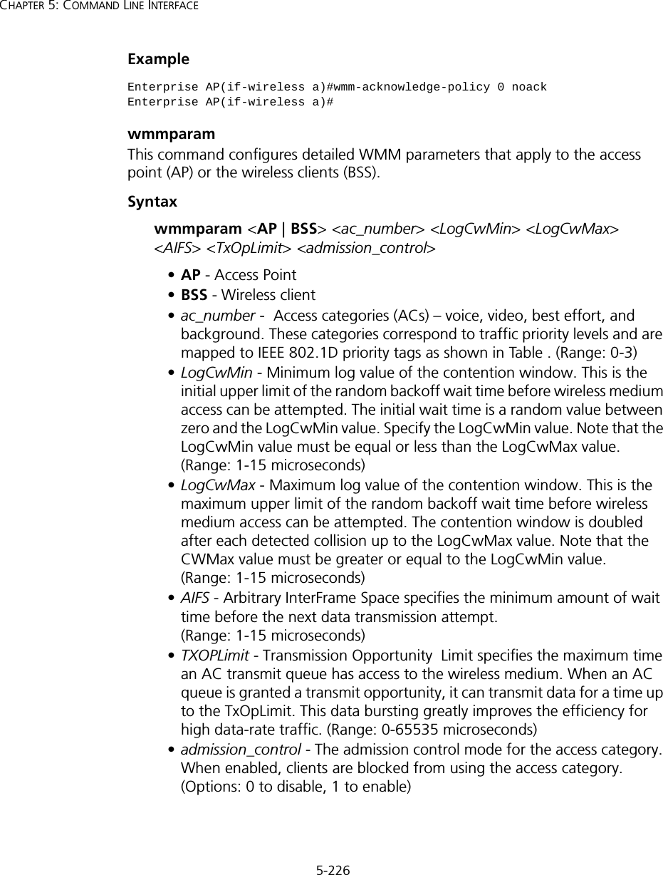 5-226CHAPTER 5: COMMAND LINE INTERFACEExamplewmmparamThis command configures detailed WMM parameters that apply to the access point (AP) or the wireless clients (BSS).Syntaxwmmparam &lt;AP | BSS&gt; &lt;ac_number&gt; &lt;LogCwMin&gt; &lt;LogCwMax&gt; &lt;AIFS&gt; &lt;TxOpLimit&gt; &lt;admission_control&gt;•AP - Access Point •BSS - Wireless client •ac_number -  Access categories (ACs) – voice, video, best effort, and background. These categories correspond to traffic priority levels and are mapped to IEEE 802.1D priority tags as shown in Table . (Range: 0-3) •LogCwMin - Minimum log value of the contention window. This is the initial upper limit of the random backoff wait time before wireless medium access can be attempted. The initial wait time is a random value between zero and the LogCwMin value. Specify the LogCwMin value. Note that the LogCwMin value must be equal or less than the LogCwMax value. (Range: 1-15 microseconds) •LogCwMax - Maximum log value of the contention window. This is the maximum upper limit of the random backoff wait time before wireless medium access can be attempted. The contention window is doubled after each detected collision up to the LogCwMax value. Note that the CWMax value must be greater or equal to the LogCwMin value. (Range: 1-15 microseconds) •AIFS - Arbitrary InterFrame Space specifies the minimum amount of wait time before the next data transmission attempt. (Range: 1-15 microseconds) •TXOPLimit - Transmission Opportunity  Limit specifies the maximum time an AC transmit queue has access to the wireless medium. When an AC queue is granted a transmit opportunity, it can transmit data for a time up to the TxOpLimit. This data bursting greatly improves the efficiency for high data-rate traffic. (Range: 0-65535 microseconds) •admission_control - The admission control mode for the access category. When enabled, clients are blocked from using the access category. (Options: 0 to disable, 1 to enable)Enterprise AP(if-wireless a)#wmm-acknowledge-policy 0 noackEnterprise AP(if-wireless a)#