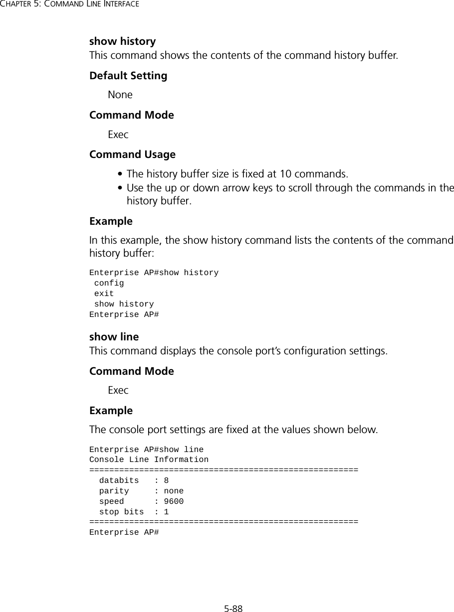 5-88CHAPTER 5: COMMAND LINE INTERFACEshow historyThis command shows the contents of the command history buffer.Default Setting NoneCommand Mode ExecCommand Usage • The history buffer size is fixed at 10 commands.• Use the up or down arrow keys to scroll through the commands in the history buffer.Example In this example, the show history command lists the contents of the command history buffer:show lineThis command displays the console port’s configuration settings.Command Mode ExecExampleThe console port settings are fixed at the values shown below.Enterprise AP#show history config exit show historyEnterprise AP#Enterprise AP#show lineConsole Line Information======================================================  databits   : 8  parity     : none  speed      : 9600  stop bits  : 1======================================================Enterprise AP#