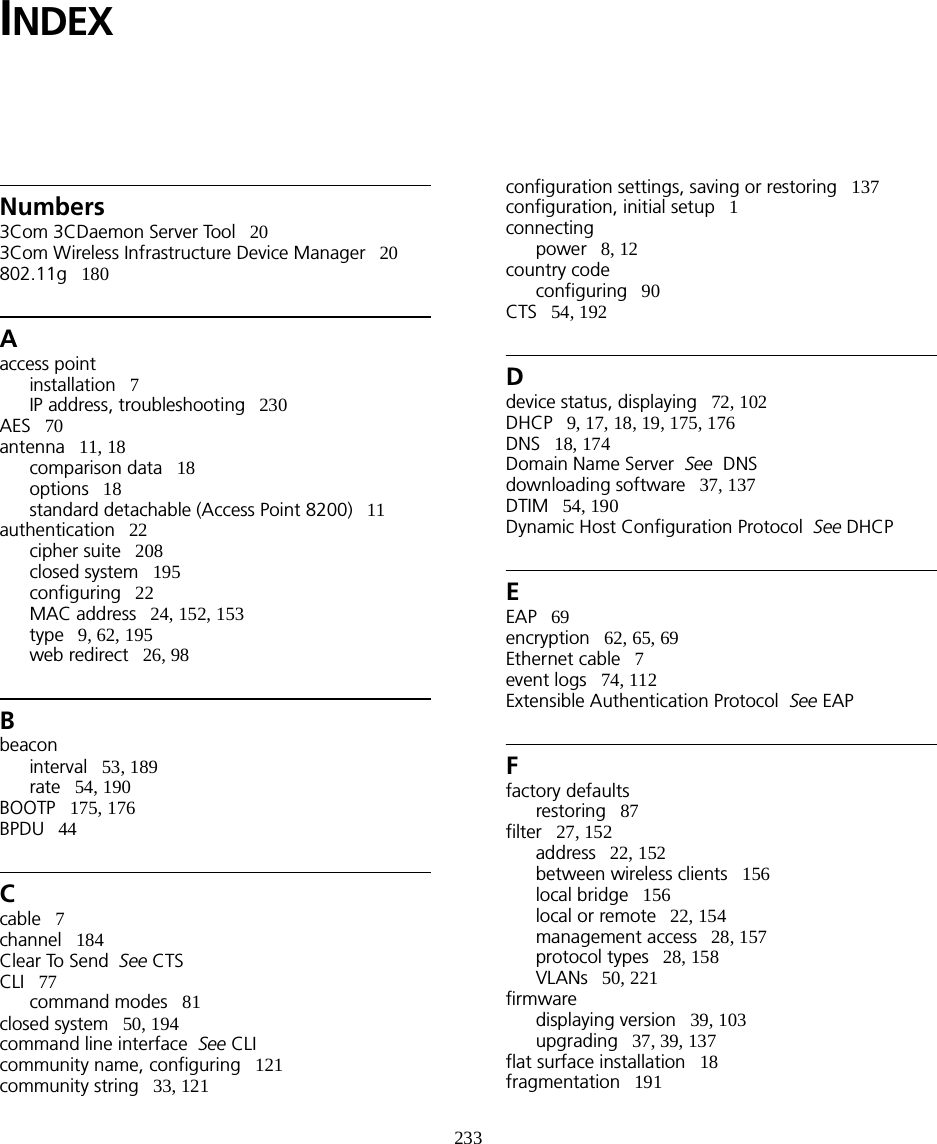 233INDEXNumbers3Com 3CDaemon Server Tool   203Com Wireless Infrastructure Device Manager   20802.11g   180Aaccess pointinstallation   7IP address, troubleshooting   230AES   70antenna   11, 18comparison data   18options   18standard detachable (Access Point 8200)   11authentication   22cipher suite   208closed system   195configuring   22MAC address   24, 152, 153type   9, 62, 195web redirect   26, 98Bbeaconinterval   53, 189rate   54, 190BOOTP   175, 176BPDU   44Ccable   7channel   184Clear To Send  See CTSCLI   77command modes   81closed system   50, 194command line interface  See CLIcommunity name, configuring   121community string   33, 121configuration settings, saving or restoring   137configuration, initial setup   1connectingpower   8, 12country codeconfiguring   90CTS   54, 192Ddevice status, displaying   72, 102DHCP   9, 17, 18, 19, 175, 176DNS   18, 174Domain Name Server  See  DNSdownloading software   37, 137DTIM   54, 190Dynamic Host Configuration Protocol  See DHCPEEAP   69encryption   62, 65, 69Ethernet cable   7event logs   74, 112Extensible Authentication Protocol  See EAPFfactory defaultsrestoring   87filter   27, 152address   22, 152between wireless clients   156local bridge   156local or remote   22, 154management access   28, 157protocol types   28, 158VLANs   50, 221firmwaredisplaying version   39, 103upgrading   37, 39, 137flat surface installation   18fragmentation   191