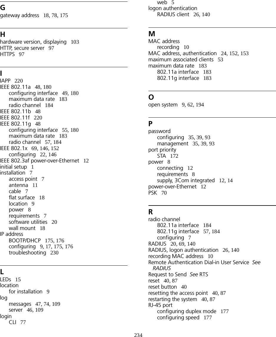 234Ggateway address   18, 78, 175Hhardware version, displaying   103HTTP, secure server   97HTTPS   97IIAPP   220IEEE 802.11a   48, 180configuring interface   49, 180maximum data rate   183radio channel   184IEEE 802.11b   48IEEE 802.11f   220IEEE 802.11g   48configuring interface   55, 180maximum data rate   183radio channel   57, 184IEEE 802.1x   69, 146, 152configuring   22, 146IEEE 802.3af power-over-Ethernet   12initial setup   1installation   7access point   7antenna   11cable   7flat surface   18location   9power   8requirements   7software utilities   20wall mount   18IP addressBOOTP/DHCP   175, 176configuring   9, 17, 175, 176troubleshooting   230LLEDs   15locationfor installation   9logmessages   47, 74, 109server   46, 109loginCLI   77web   5logon authenticationRADIUS client   26, 140MMAC addressrecording   10MAC address, authentication   24, 152, 153maximum associated clients   53maximum data rate   183802.11a interface   183802.11g interface   183Oopen system   9, 62, 194Ppasswordconfiguring   35, 39, 93management   35, 39, 93port prioritySTA   172power   8connecting   12requirements   8supply, 3Com integrated   12, 14power-over-Ethernet   12PSK   70Rradio channel802.11a interface   184802.11g interface   57, 184configuring   7RADIUS   20, 69, 140RADIUS, logon authentication   26, 140recording MAC address   10Remote Authentication Dial-in User Service  See  RADIUSRequest to Send  See RTSreset   40, 87reset button   40resetting the access point   40, 87restarting the system   40, 87RJ-45 portconfiguring duplex mode   177configuring speed   177