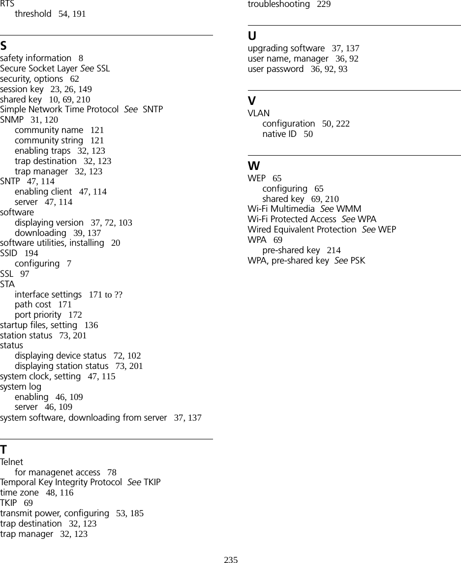 235RTSthreshold   54, 191Ssafety information   8Secure Socket Layer See SSLsecurity, options   62session key   23, 26, 149shared key   10, 69, 210Simple Network Time Protocol  See  SNTPSNMP   31, 120community name   121community string   121enabling traps   32, 123trap destination   32, 123trap manager   32, 123SNTP   47, 114enabling client   47, 114server   47, 114softwaredisplaying version   37, 72, 103downloading   39, 137software utilities, installing   20SSID   194configuring   7SSL   97STAinterface settings   171 to ??path cost   171port priority   172startup files, setting   136station status   73, 201statusdisplaying device status   72, 102displaying station status   73, 201system clock, setting   47, 115system logenabling   46, 109server   46, 109system software, downloading from server   37, 137TTelne tfor managenet access   78Temporal Key Integrity Protocol  See TKIPtime zone   48, 116TKIP   69transmit power, configuring   53, 185trap destination   32, 123trap manager   32, 123troubleshooting   229Uupgrading software   37, 137user name, manager   36, 92user password   36, 92, 93VVLANconfiguration   50, 222native ID   50WWEP   65configuring   65shared key   69, 210Wi-Fi Multimedia  See WMMWi-Fi Protected Access  See WPAWired Equivalent Protection  See WEPWPA   69pre-shared key   214WPA, pre-shared key  See PSK