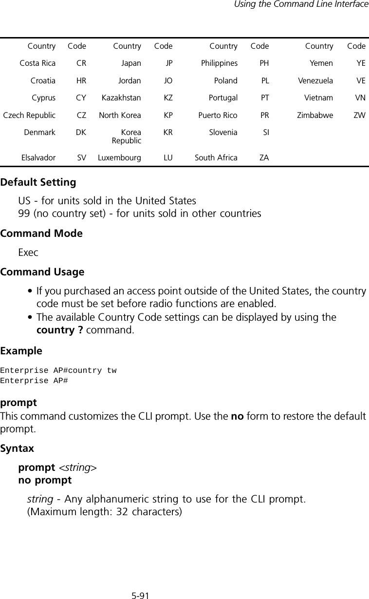 5-91Using the Command Line InterfaceDefault Setting US - for units sold in the United States 99 (no country set) - for units sold in other countriesCommand Mode ExecCommand Usage• If you purchased an access point outside of the United States, the country code must be set before radio functions are enabled.• The available Country Code settings can be displayed by using the country ? command.Example promptThis command customizes the CLI prompt. Use the no form to restore the default prompt.Syntax prompt &lt;string&gt; no promptstring - Any alphanumeric string to use for the CLI prompt. (Maximum length: 32 characters)Costa Rica CR Japan JP Philippines PH Yemen YECroatia HR Jordan JO Poland PL Venezuela VECyprus CY Kazakhstan KZ Portugal PT Vietnam VNCzech Republic CZ North Korea KP Puerto Rico PR Zimbabwe ZWDenmark DK Korea Republic KR Slovenia SIElsalvador SV Luxembourg LU South Africa ZAEnterprise AP#country twEnterprise AP#Country Code Country Code Country Code Country Code