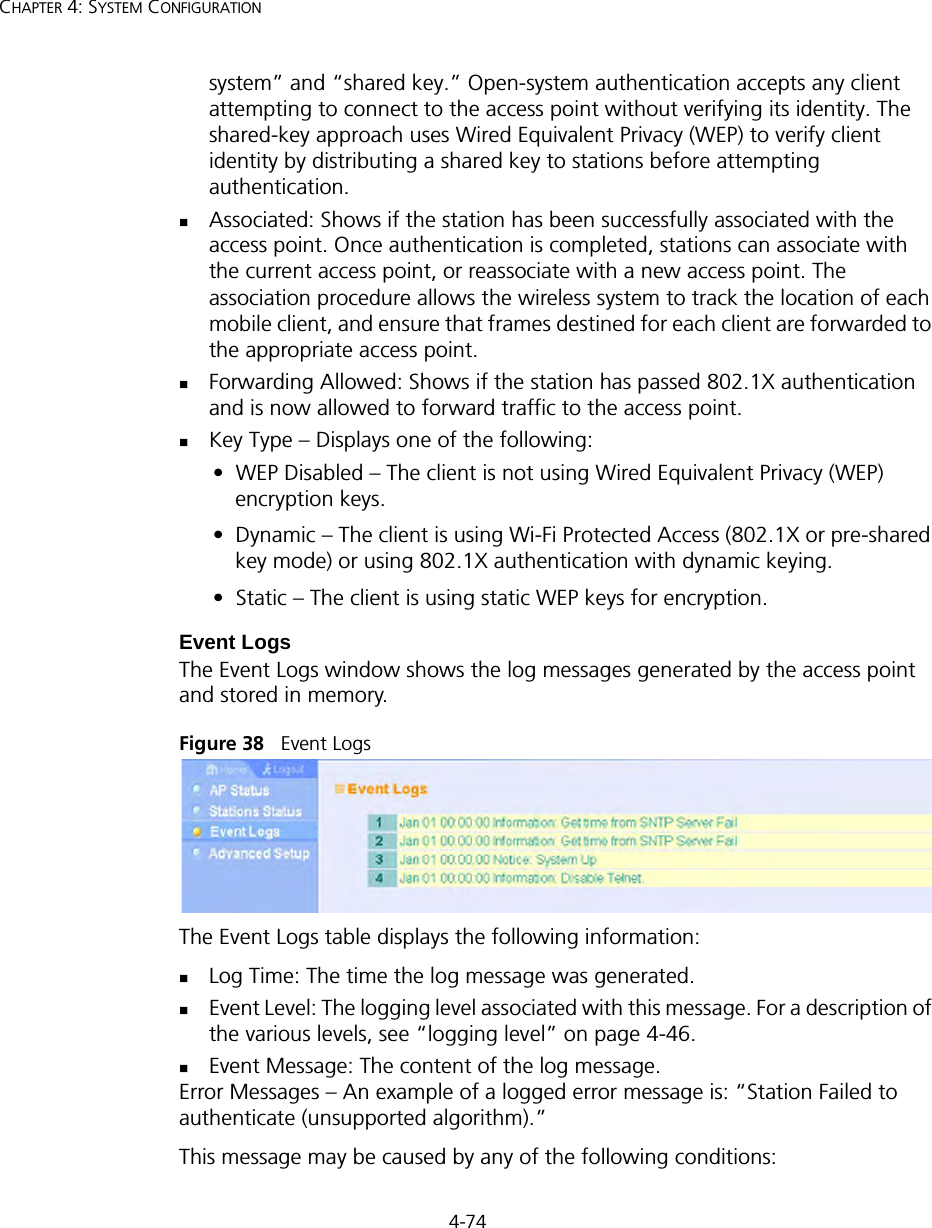 4-74CHAPTER 4: SYSTEM CONFIGURATIONsystem” and “shared key.” Open-system authentication accepts any client attempting to connect to the access point without verifying its identity. The shared-key approach uses Wired Equivalent Privacy (WEP) to verify client identity by distributing a shared key to stations before attempting authentication.Associated: Shows if the station has been successfully associated with the access point. Once authentication is completed, stations can associate with the current access point, or reassociate with a new access point. The association procedure allows the wireless system to track the location of each mobile client, and ensure that frames destined for each client are forwarded to the appropriate access point.Forwarding Allowed: Shows if the station has passed 802.1X authentication and is now allowed to forward traffic to the access point.Key Type – Displays one of the following:•  WEP Disabled – The client is not using Wired Equivalent Privacy (WEP) encryption keys.•  Dynamic – The client is using Wi-Fi Protected Access (802.1X or pre-shared key mode) or using 802.1X authentication with dynamic keying.•  Static – The client is using static WEP keys for encryption.Event LogsThe Event Logs window shows the log messages generated by the access point and stored in memory.Figure 38   Event LogsThe Event Logs table displays the following information:Log Time: The time the log message was generated.Event Level: The logging level associated with this message. For a description of the various levels, see “logging level” on page 4-46.Event Message: The content of the log message.Error Messages – An example of a logged error message is: “Station Failed to authenticate (unsupported algorithm).”This message may be caused by any of the following conditions: