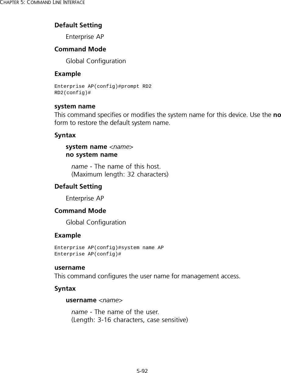 5-92CHAPTER 5: COMMAND LINE INTERFACEDefault Setting Enterprise APCommand Mode Global ConfigurationExample system nameThis command specifies or modifies the system name for this device. Use the no form to restore the default system name.Syntax system name &lt;name&gt; no system namename - The name of this host.  (Maximum length: 32 characters)Default Setting Enterprise APCommand Mode Global ConfigurationExample usernameThis command configures the user name for management access.Syntax username &lt;name&gt;name - The name of the user.  (Length: 3-16 characters, case sensitive)Enterprise AP(config)#prompt RD2RD2(config)#Enterprise AP(config)#system name APEnterprise AP(config)#