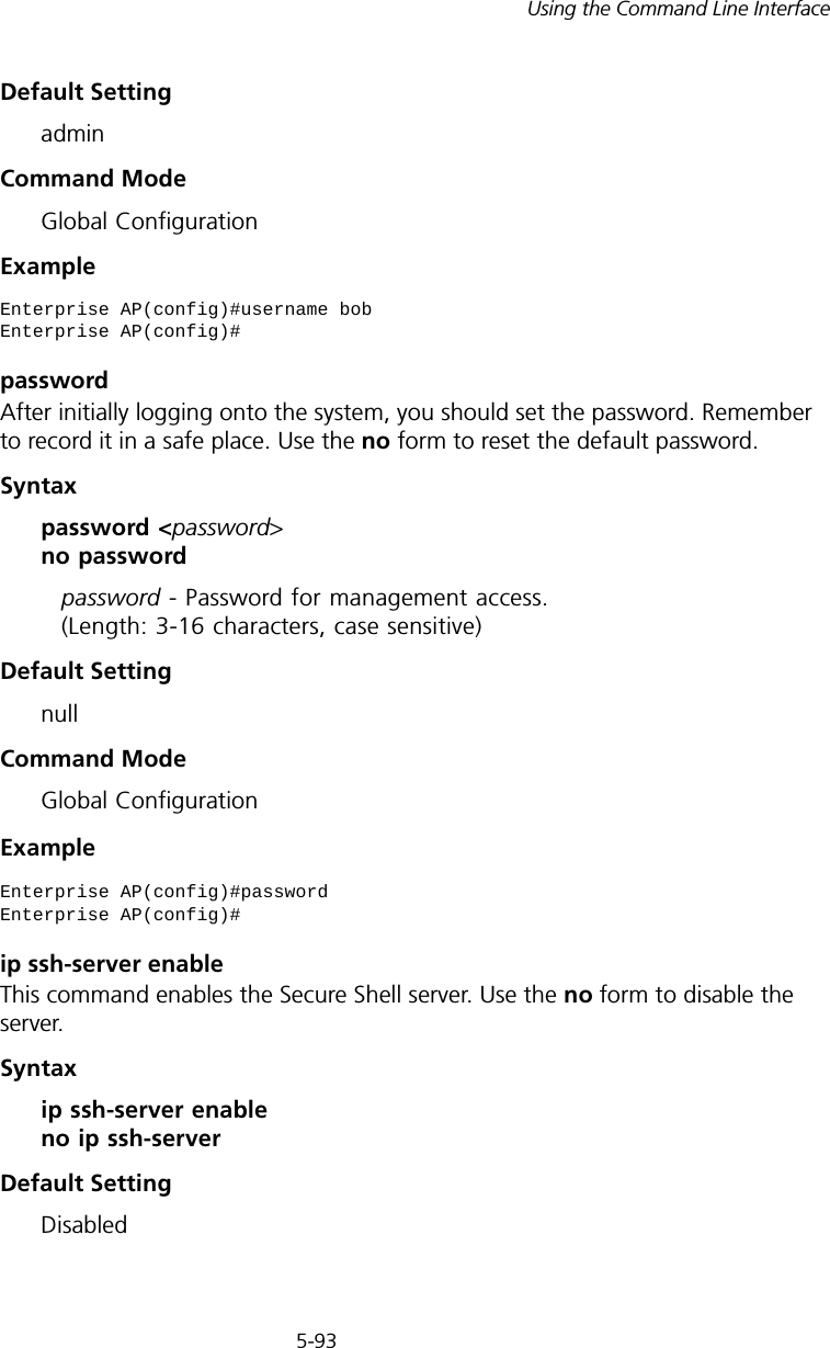5-93Using the Command Line InterfaceDefault Setting adminCommand Mode Global ConfigurationExamplepasswordAfter initially logging onto the system, you should set the password. Remember to record it in a safe place. Use the no form to reset the default password.Syntax password &lt;password&gt; no passwordpassword - Password for management access. (Length: 3-16 characters, case sensitive) Default Setting nullCommand Mode Global ConfigurationExample ip ssh-server enable This command enables the Secure Shell server. Use the no form to disable the server.Syntax ip ssh-server enable no ip ssh-serverDefault Setting DisabledEnterprise AP(config)#username bobEnterprise AP(config)#Enterprise AP(config)#password Enterprise AP(config)#