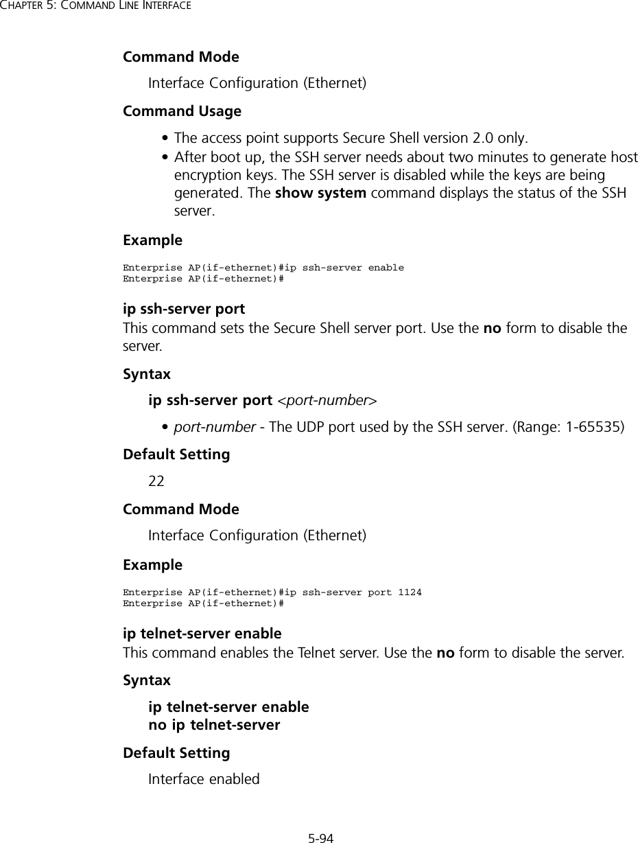 5-94CHAPTER 5: COMMAND LINE INTERFACECommand Mode Interface Configuration (Ethernet)Command Usage • The access point supports Secure Shell version 2.0 only.• After boot up, the SSH server needs about two minutes to generate host encryption keys. The SSH server is disabled while the keys are being generated. The show system command displays the status of the SSH server.Exampleip ssh-server port This command sets the Secure Shell server port. Use the no form to disable the server.Syntax ip ssh-server port &lt;port-number&gt;•port-number - The UDP port used by the SSH server. (Range: 1-65535)Default Setting 22Command Mode Interface Configuration (Ethernet)Exampleip telnet-server enable This command enables the Telnet server. Use the no form to disable the server.Syntax ip telnet-server enable no ip telnet-serverDefault Setting Interface enabledEnterprise AP(if-ethernet)#ip ssh-server enableEnterprise AP(if-ethernet)#Enterprise AP(if-ethernet)#ip ssh-server port 1124Enterprise AP(if-ethernet)#