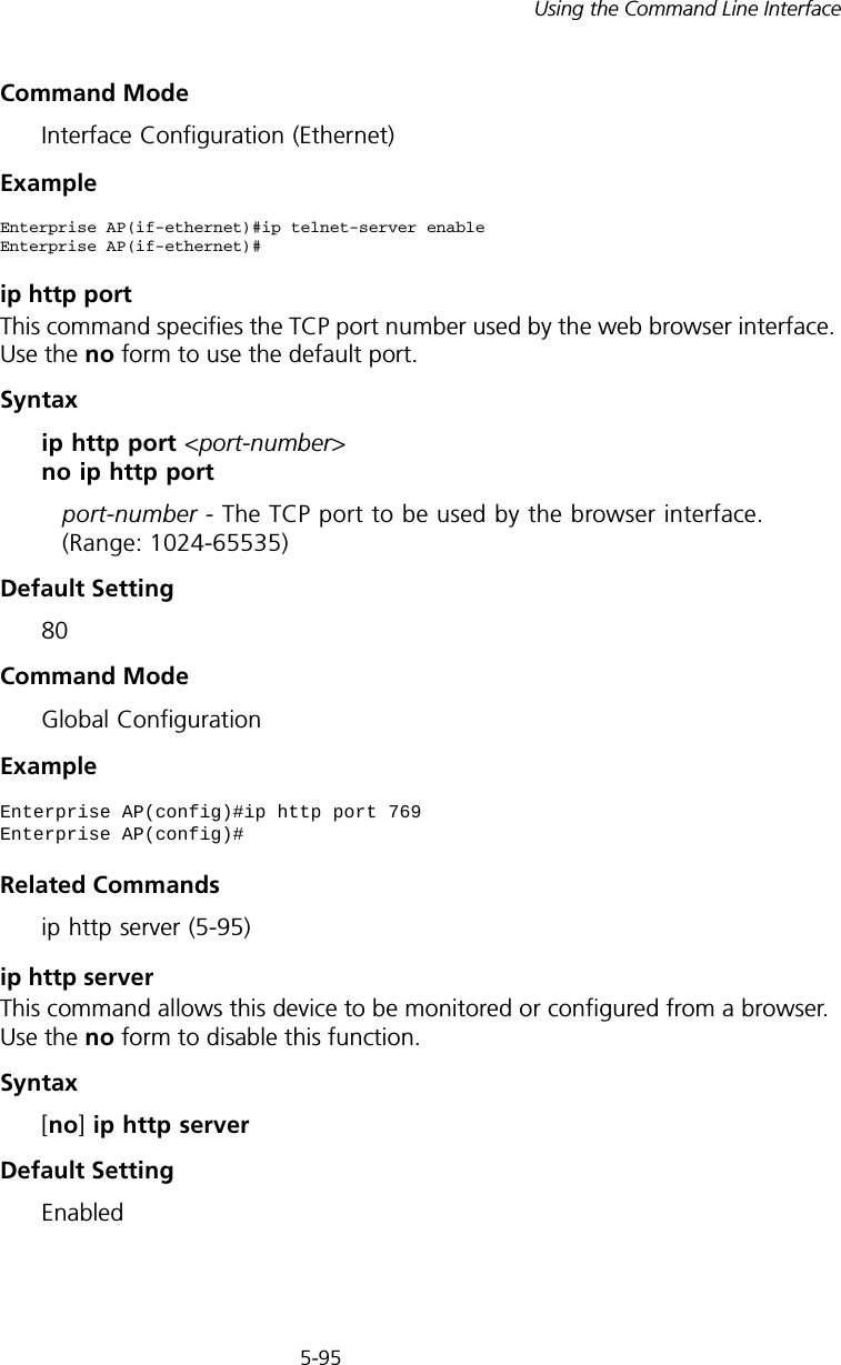5-95Using the Command Line InterfaceCommand Mode Interface Configuration (Ethernet)Exampleip http portThis command specifies the TCP port number used by the web browser interface. Use the no form to use the default port.Syntax ip http port &lt;port-number&gt; no ip http portport-number - The TCP port to be used by the browser interface. (Range: 1024-65535)Default Setting 80Command Mode Global ConfigurationExampleRelated Commandsip http server (5-95)ip http serverThis command allows this device to be monitored or configured from a browser. Use the no form to disable this function.Syntax [no] ip http serverDefault Setting EnabledEnterprise AP(if-ethernet)#ip telnet-server enableEnterprise AP(if-ethernet)#Enterprise AP(config)#ip http port 769Enterprise AP(config)#
