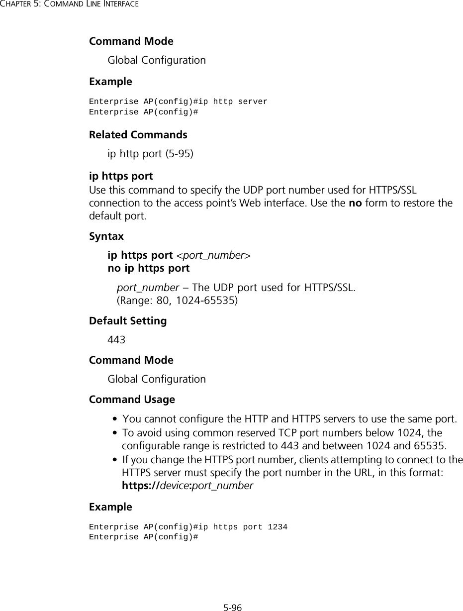 5-96CHAPTER 5: COMMAND LINE INTERFACECommand Mode Global ConfigurationExample Related Commandsip http port (5-95)ip https portUse this command to specify the UDP port number used for HTTPS/SSL connection to the access point’s Web interface. Use the no form to restore the default port.Syntax ip https port &lt;port_number&gt; no ip https portport_number – The UDP port used for HTTPS/SSL.  (Range: 80, 1024-65535)Default Setting 443Command Mode Global ConfigurationCommand Usage • You cannot configure the HTTP and HTTPS servers to use the same port.• To avoid using common reserved TCP port numbers below 1024, the configurable range is restricted to 443 and between 1024 and 65535. • If you change the HTTPS port number, clients attempting to connect to the HTTPS server must specify the port number in the URL, in this format: https://device:port_numberExample Enterprise AP(config)#ip http serverEnterprise AP(config)#Enterprise AP(config)#ip https port 1234Enterprise AP(config)#