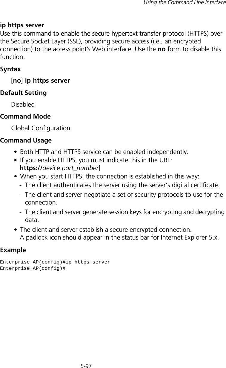 5-97Using the Command Line Interfaceip https serverUse this command to enable the secure hypertext transfer protocol (HTTPS) over the Secure Socket Layer (SSL), providing secure access (i.e., an encrypted connection) to the access point’s Web interface. Use the no form to disable this function.Syntax [no] ip https serverDefault Setting DisabledCommand Mode Global ConfigurationCommand Usage • Both HTTP and HTTPS service can be enabled independently.• If you enable HTTPS, you must indicate this in the URL:  https://device:port_number]• When you start HTTPS, the connection is established in this way:- The client authenticates the server using the server’s digital certificate.- The client and server negotiate a set of security protocols to use for the connection.- The client and server generate session keys for encrypting and decrypting data.• The client and server establish a secure encrypted connection. A padlock icon should appear in the status bar for Internet Explorer 5.x.Example Enterprise AP(config)#ip https serverEnterprise AP(config)#