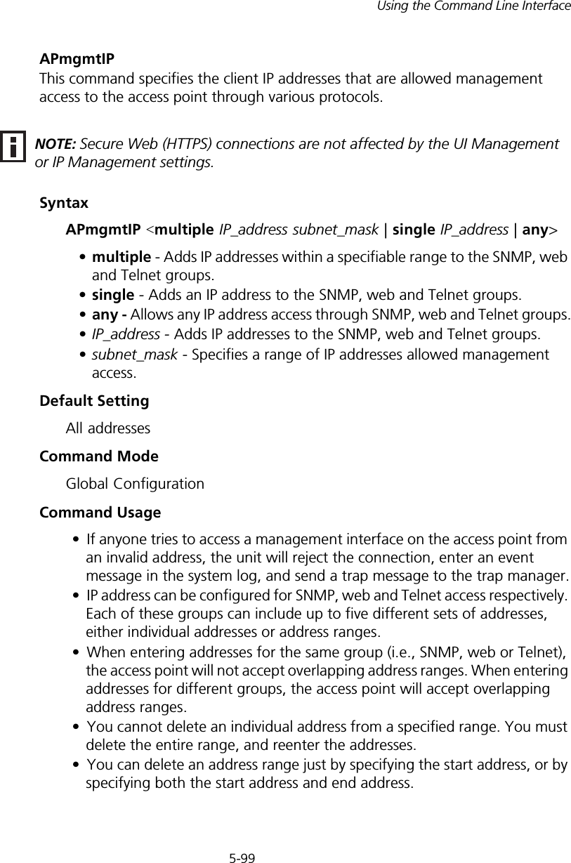 5-99Using the Command Line InterfaceAPmgmtIPThis command specifies the client IP addresses that are allowed management access to the access point through various protocols.SyntaxAPmgmtIP &lt;multiple IP_address subnet_mask | single IP_address | any&gt; •multiple - Adds IP addresses within a specifiable range to the SNMP, web and Telnet groups.•single - Adds an IP address to the SNMP, web and Telnet groups.•any - Allows any IP address access through SNMP, web and Telnet groups.•IP_address - Adds IP addresses to the SNMP, web and Telnet groups.•subnet_mask - Specifies a range of IP addresses allowed management access.Default SettingAll addressesCommand ModeGlobal ConfigurationCommand Usage• If anyone tries to access a management interface on the access point from an invalid address, the unit will reject the connection, enter an event message in the system log, and send a trap message to the trap manager.• IP address can be configured for SNMP, web and Telnet access respectively. Each of these groups can include up to five different sets of addresses, either individual addresses or address ranges.• When entering addresses for the same group (i.e., SNMP, web or Telnet), the access point will not accept overlapping address ranges. When entering addresses for different groups, the access point will accept overlapping address ranges.• You cannot delete an individual address from a specified range. You must delete the entire range, and reenter the addresses.• You can delete an address range just by specifying the start address, or by specifying both the start address and end address.NOTE: Secure Web (HTTPS) connections are not affected by the UI Management or IP Management settings.