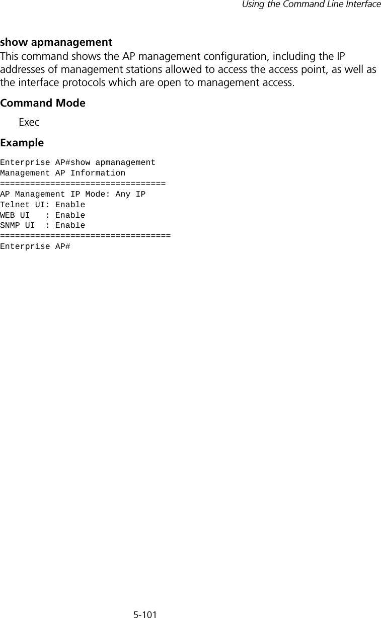 5-101Using the Command Line Interfaceshow apmanagementThis command shows the AP management configuration, including the IP addresses of management stations allowed to access the access point, as well as the interface protocols which are open to management access.Command Mode ExecExampleEnterprise AP#show apmanagementManagement AP Information=================================AP Management IP Mode: Any IPTelnet UI: EnableWEB UI   : EnableSNMP UI  : Enable==================================Enterprise AP#