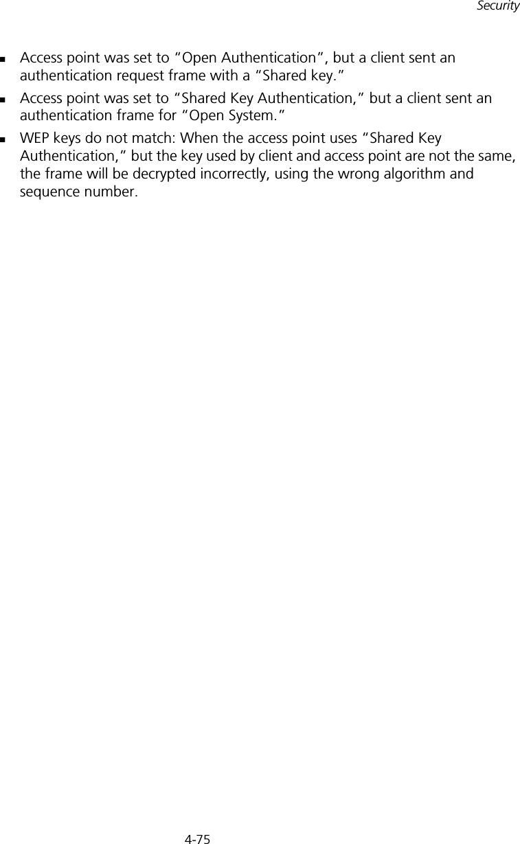 4-75SecurityAccess point was set to “Open Authentication”, but a client sent an authentication request frame with a “Shared key.”Access point was set to “Shared Key Authentication,” but a client sent an authentication frame for “Open System.”WEP keys do not match: When the access point uses “Shared Key Authentication,” but the key used by client and access point are not the same, the frame will be decrypted incorrectly, using the wrong algorithm and sequence number.