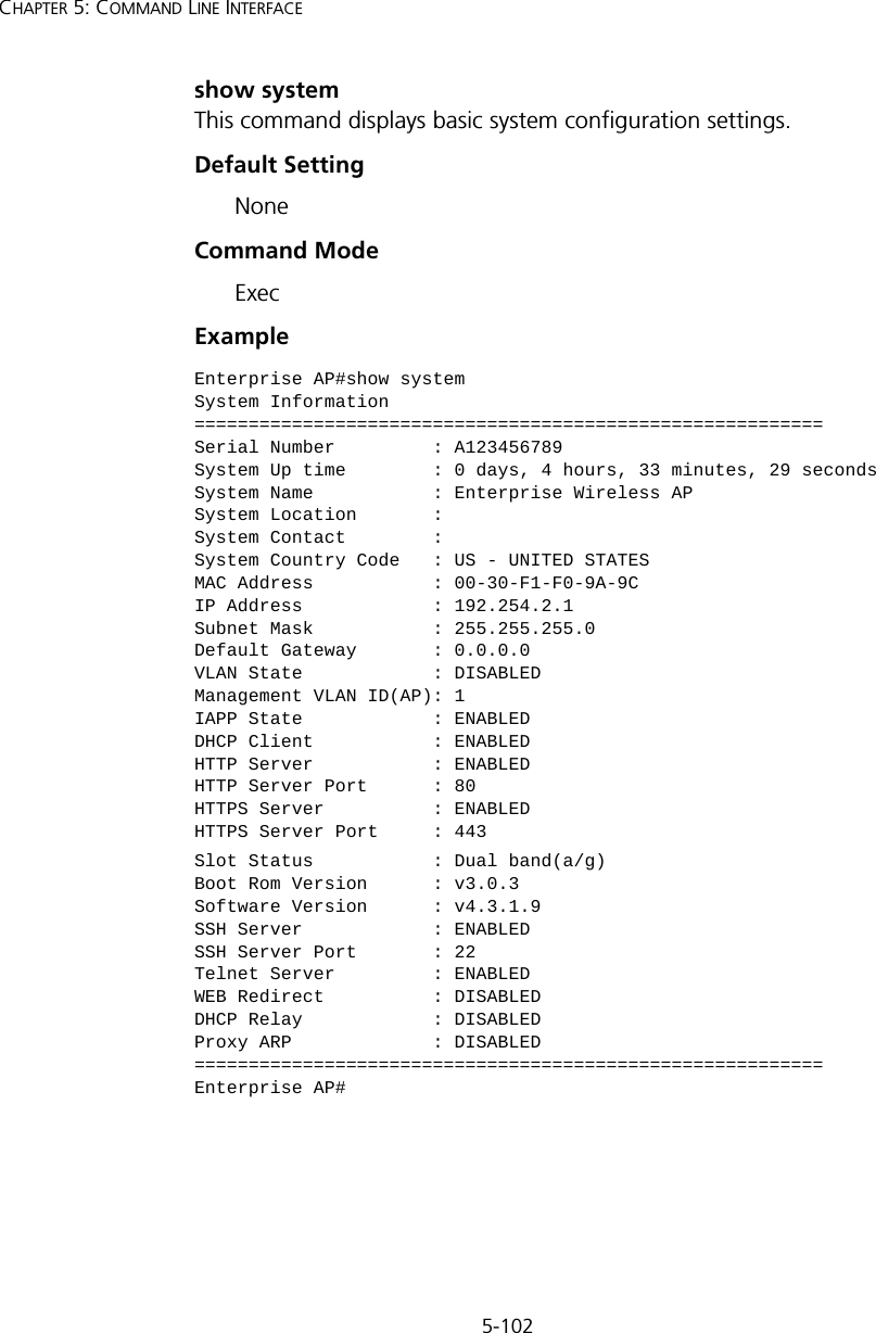 5-102CHAPTER 5: COMMAND LINE INTERFACEshow systemThis command displays basic system configuration settings.Default SettingNoneCommand Mode ExecExampleEnterprise AP#show systemSystem Information==========================================================Serial Number         : A123456789System Up time        : 0 days, 4 hours, 33 minutes, 29 secondsSystem Name           : Enterprise Wireless APSystem Location       :System Contact        :System Country Code   : US - UNITED STATESMAC Address           : 00-30-F1-F0-9A-9CIP Address            : 192.254.2.1Subnet Mask           : 255.255.255.0Default Gateway       : 0.0.0.0VLAN State            : DISABLEDManagement VLAN ID(AP): 1IAPP State            : ENABLEDDHCP Client           : ENABLEDHTTP Server           : ENABLEDHTTP Server Port      : 80HTTPS Server          : ENABLEDHTTPS Server Port     : 443Slot Status           : Dual band(a/g)Boot Rom Version      : v3.0.3Software Version      : v4.3.1.9SSH Server            : ENABLEDSSH Server Port       : 22Telnet Server         : ENABLEDWEB Redirect          : DISABLEDDHCP Relay            : DISABLEDProxy ARP             : DISABLED==========================================================Enterprise AP#